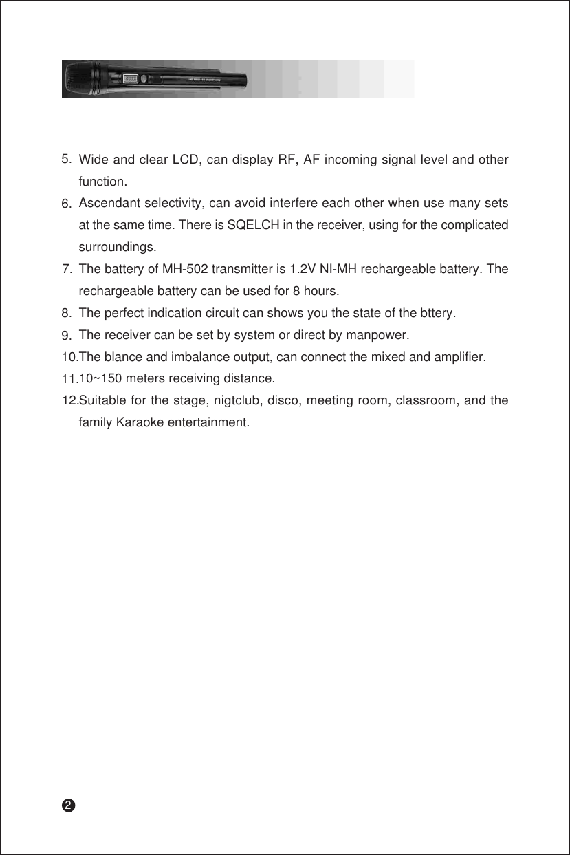 2Wide and clear LCD, can display RF, AF incoming signal level and other function.Ascendant selectivity, can avoid interfere each other when use many sets at the same time. There is SQELCH in the receiver, using for the complicated surroundings.The battery of MH-502 transmitter is 1.2V NI-MH rechargeable battery. The rechargeable battery can be used for 8 hours.The perfect indication circuit can shows you the state of the bttery.The receiver can be set by system or direct by manpower.The blance and imbalance output, can connect the mixed and amplifier.10~150 meters receiving distance.Suitable for the stage, nigtclub, disco, meeting room, classroom, and the family Karaoke entertainment.5.6.7.8.9.10.11.12.