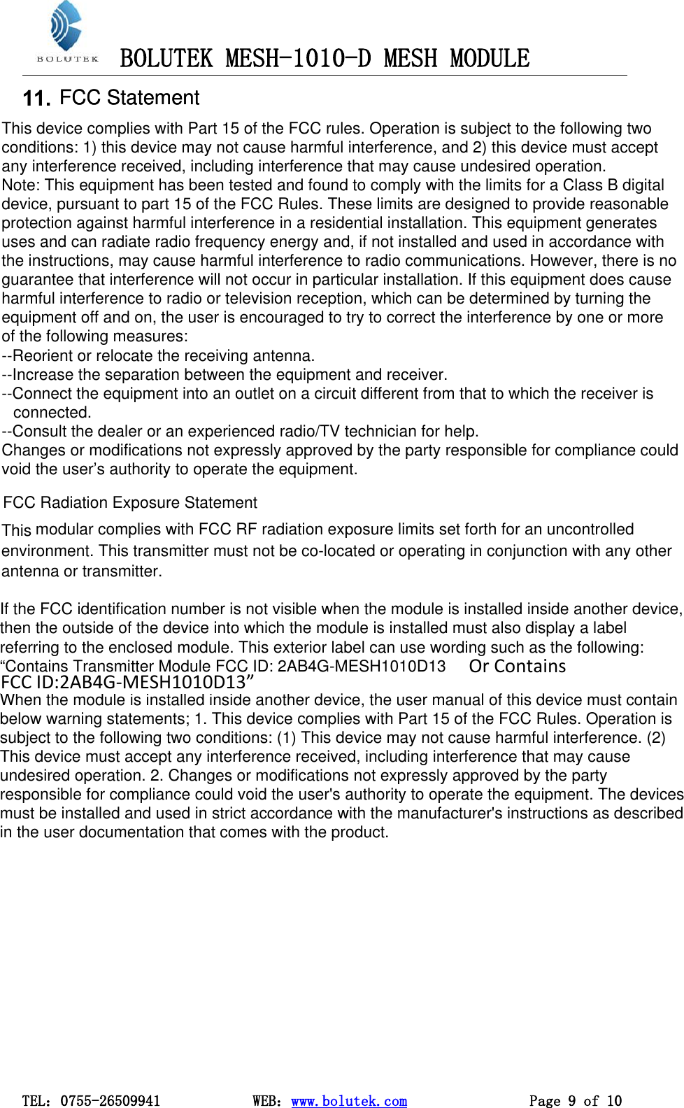 BOLUTEK MESH-1010-D MESH MODULETEL：0755-26509941 WEB：www.bolutek.com Page 9 of 1011. FCC StatementFCC StatementThis device complies with Part 15 of the FCC rules. Operation is subject to the following twoconditions: 1) this device may not cause harmful interference, and 2) this device must acceptany interference received, including interference that may cause undesired operation.Note: This equipment has been tested and found to comply with the limits for a Class B digital device, pursuant to part 15 of the FCC Rules. These limits are designed to provide reasonableprotection against harmful interference in a residential installation. This equipment generatesuses and can radiate radio frequency energy and, if not installed and used in accordance withthe instructions, may cause harmful interference to radio communications. However, there is noguarantee that interference will not occur in particular installation. If this equipment does causeharmful interference to radio or television reception, which can be determined by turning theequipment off and on, the user is encouraged to try to correct the interference by one or moreof the following measures:--Reorient or relocate the receiving antenna.--Increase the separation between the equipment and receiver.--Connect the equipment into an outlet on a circuit different from that to which the receiver isconnected.--Consult the dealer or an experienced radio/TV technician for help.Changes or modifications not expressly approved by the party responsible for compliance couldvoid the user’s authority to operate the equipment.FCC Radiation Exposure Statement  This modular complies with FCC RF radiation exposure limits set forth for an uncontrolledenvironment. This transmitter must not be co-located or operating in conjunction with any otherantenna or transmitter. If the FCC identification number is not visible when the module is installed inside another device,then the outside of the device into which the module is installed must also display a labelreferring to the enclosed module. This exterior label can use wording such as the following:“Contains Transmitter Module FCC ID: 2AB4G-MESH1010D13.When the module is installed inside another device, the user manual of this device must containbelow warning statements; 1. This device complies with Part 15 of the FCC Rules. Operation issubject to the following two conditions: (1) This device may not cause harmful interference. (2)This device must accept any interference received, including interference that may causeundesired operation. 2. Changes or modifications not expressly approved by the partyresponsible for compliance could void the user&apos;s authority to operate the equipment. The devicesmust be installed and used in strict accordance with the manufacturer&apos;s instructions as describedin the user documentation that comes with the product.Or Contains FCC ID:2AB4G-MESH1010D13”