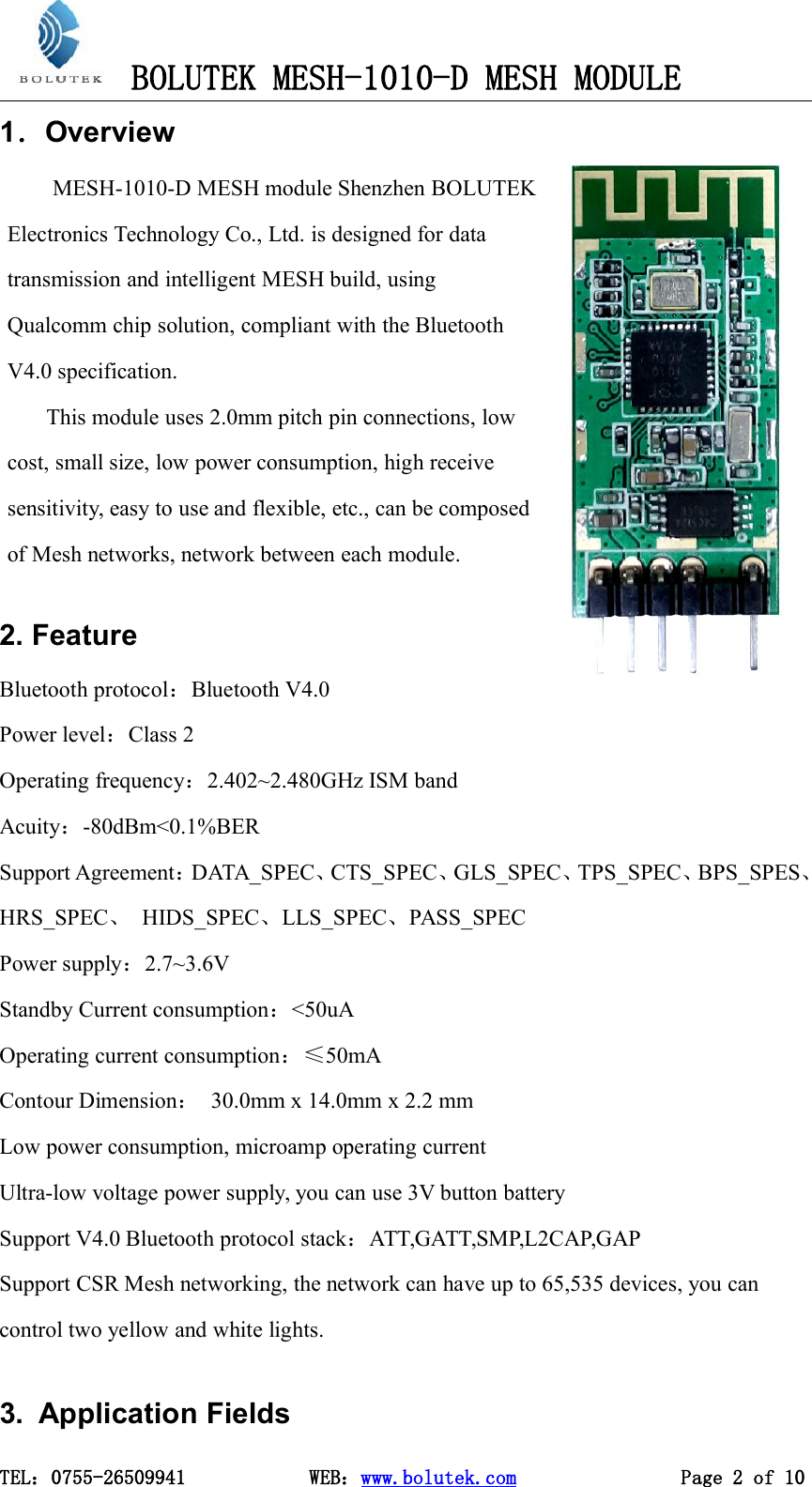 BOLUTEK MESH-1010-D MESH MODULETEL：0755-26509941 WEB：www.bolutek.com Page 2 of 101．Overview2. FeatureBluetooth protocol：Bluetooth V4.0Power level：Class 2Operating frequency：2.402~2.480GHz ISM bandAcuity：-80dBm&lt;0.1%BERSupport Agreement：DATA_SPEC、CTS_SPEC、GLS_SPEC、TPS_SPEC、BPS_SPES、HRS_SPEC、HIDS_SPEC、LLS_SPEC、PASS_SPECPower supply：2.7~3.6VStandby Current consumption：&lt;50uAOperating current consumption：≤50mAContour Dimension：30.0mm x 14.0mm x 2.2 mmLow power consumption, microamp operating currentUltra-low voltage power supply, you can use 3V button batterySupport V4.0 Bluetooth protocol stack：ATT,GATT,SMP,L2CAP,GAPSupport CSR Mesh networking, the network can have up to 65,535 devices, you cancontrol two yellow and white lights.3. Application FieldsMESH-1010-D MESH module Shenzhen BOLUTEKElectronics Technology Co., Ltd. is designed for datatransmission and intelligent MESH build, usingQualcomm chip solution, compliant with the BluetoothV4.0 specification.This module uses 2.0mm pitch pin connections, lowcost, small size, low power consumption, high receivesensitivity, easy to use and flexible, etc., can be composedof Mesh networks, network between each module.
