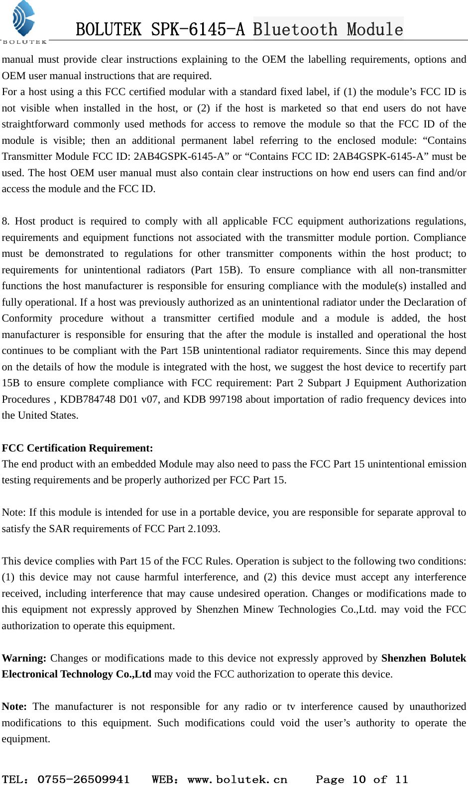 BOLUTEK SPK-6145-A Bluetooth Module  TEL：0755-26509941   WEB：www.bolutek.cn    Page 10 of 11 manual must provide clear instructions explaining to the OEM the labelling requirements, options and OEM user manual instructions that are required. For a host using a this FCC certified modular with a standard fixed label, if (1) the module’s FCC ID is not visible when installed in the host, or (2) if the host is marketed so that end users do not have straightforward commonly used methods for access to remove the module so that the FCC ID of the module is visible; then an additional permanent label referring to the enclosed module: “Contains Transmitter Module FCC ID: 2AB4GSPK-6145-A” or “Contains FCC ID: 2AB4GSPK-6145-A” must be used. The host OEM user manual must also contain clear instructions on how end users can find and/or access the module and the FCC ID.  8. Host product is required to comply with all applicable FCC equipment authorizations regulations, requirements and equipment functions not associated with the transmitter module portion. Compliance must be demonstrated to regulations for other transmitter components within the host product; to requirements for unintentional radiators (Part 15B). To ensure compliance with all non-transmitter functions the host manufacturer is responsible for ensuring compliance with the module(s) installed and fully operational. If a host was previously authorized as an unintentional radiator under the Declaration of Conformity procedure without a transmitter certified module and a module is added, the host manufacturer is responsible for ensuring that the after the module is installed and operational the host continues to be compliant with the Part 15B unintentional radiator requirements. Since this may depend on the details of how the module is integrated with the host, we suggest the host device to recertify part 15B to ensure complete compliance with FCC requirement: Part 2 Subpart J Equipment Authorization Procedures , KDB784748 D01 v07, and KDB 997198 about importation of radio frequency devices into the United States.  FCC Certification Requirement: The end product with an embedded Module may also need to pass the FCC Part 15 unintentional emission testing requirements and be properly authorized per FCC Part 15.  Note: If this module is intended for use in a portable device, you are responsible for separate approval to satisfy the SAR requirements of FCC Part 2.1093.  This device complies with Part 15 of the FCC Rules. Operation is subject to the following two conditions: (1) this device may not cause harmful interference, and (2) this device must accept any interference received, including interference that may cause undesired operation. Changes or modifications made to this equipment not expressly approved by Shenzhen Minew Technologies Co.,Ltd. may void the FCC authorization to operate this equipment.  Warning: Changes or modifications made to this device not expressly approved by Shenzhen Bolutek Electronical Technology Co.,Ltd may void the FCC authorization to operate this device.      Note: The manufacturer is not responsible for any radio or tv interference caused by unauthorized modifications to this equipment. Such modifications could void the user’s authority to operate the equipment.  