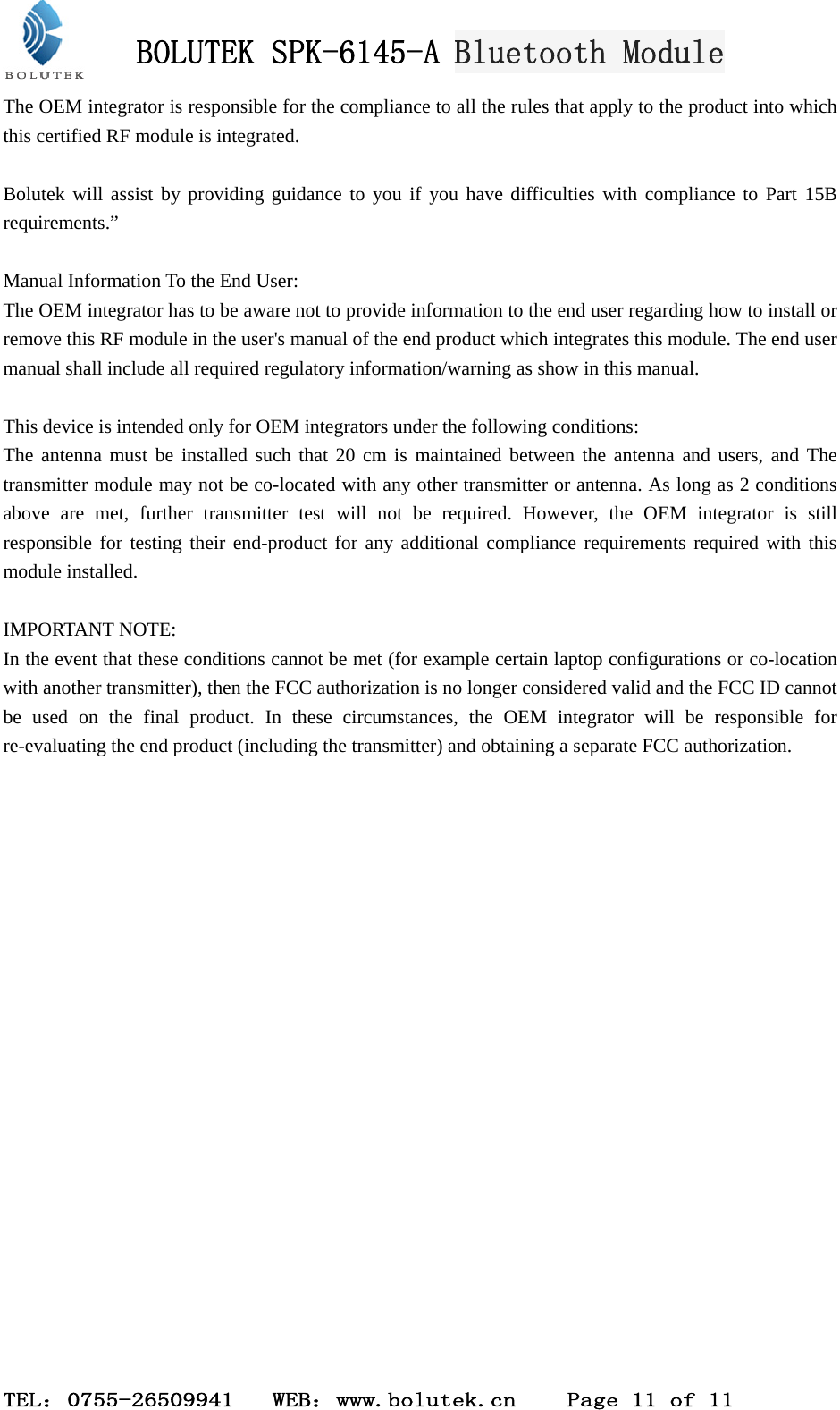 BOLUTEK SPK-6145-A Bluetooth Module  TEL：0755-26509941   WEB：www.bolutek.cn    Page 11 of 11 The OEM integrator is responsible for the compliance to all the rules that apply to the product into which this certified RF module is integrated.  Bolutek will assist by providing guidance to you if you have difficulties with compliance to Part 15B requirements.”  Manual Information To the End User: The OEM integrator has to be aware not to provide information to the end user regarding how to install or remove this RF module in the user&apos;s manual of the end product which integrates this module. The end user manual shall include all required regulatory information/warning as show in this manual.  This device is intended only for OEM integrators under the following conditions:     The antenna must be installed such that 20 cm is maintained between the antenna and users, and The transmitter module may not be co-located with any other transmitter or antenna. As long as 2 conditions above are met, further transmitter test will not be required. However, the OEM integrator is still responsible for testing their end-product for any additional compliance requirements required with this module installed.  IMPORTANT NOTE: In the event that these conditions cannot be met (for example certain laptop configurations or co-location with another transmitter), then the FCC authorization is no longer considered valid and the FCC ID cannot be used on the final product. In these circumstances, the OEM integrator will be responsible for re-evaluating the end product (including the transmitter) and obtaining a separate FCC authorization.   