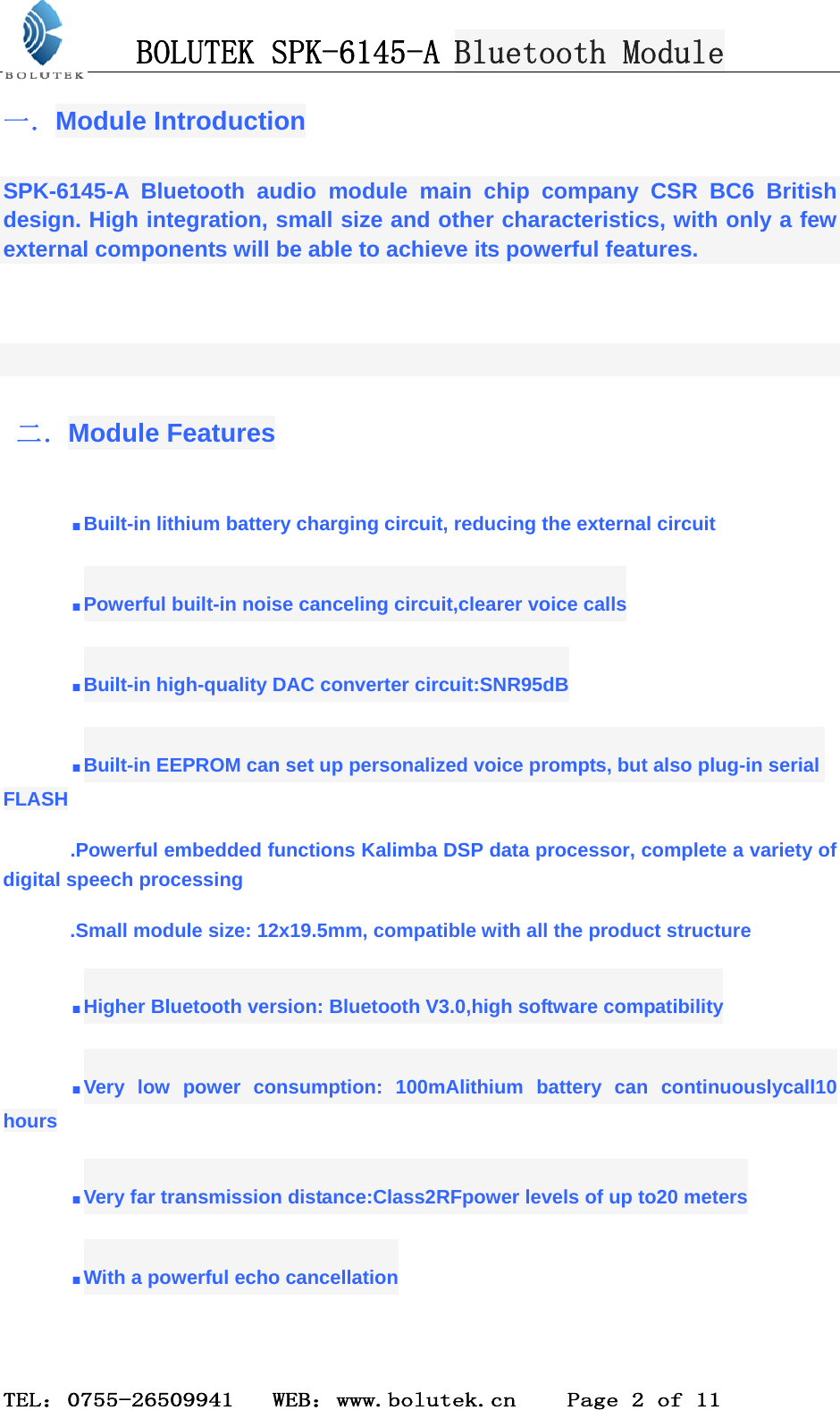 BOLUTEK SPK-6145-A Bluetooth Module  TEL：0755-26509941   WEB：www.bolutek.cn    Page 2 of 11 一．Module Introduction  SPK-6145-A Bluetooth audio module main chip company CSR BC6 British design. High integration, small size and other characteristics, with only a few external components will be able to achieve its powerful features.  二．Module Features  .Built-in lithium battery charging circuit, reducing the external circuit .Powerful built-in noise canceling circuit,clearer voice calls .Built-in high-quality DAC converter circuit:SNR95dB .Built-in EEPROM can set up personalized voice prompts, but also plug-in serial FLASH .Powerful embedded functions Kalimba DSP data processor, complete a variety of digital speech processing   .Small module size: 12x19.5mm, compatible with all the product structure .Higher Bluetooth version: Bluetooth V3.0,high software compatibility .Very low power consumption: 100mAlithium battery can continuouslycall10 hours .Very far transmission distance:Class2RFpower levels of up to20 meters   .With a powerful echo cancellation 