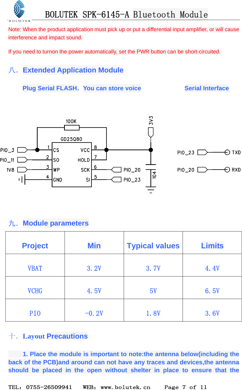 BOLUTEK SPK-6145-A Bluetooth Module  TEL：0755-26509941   WEB：www.bolutek.cn    Page 7 of 11 Note: When the product application must pick up or put a differential input amplifier, or will cause            interference and impact sound.       If you need to turnon the power automatically, set the PWR button can be short-circuited. 八．Extended Application Module Plug Serial FLASH，You can store voice              Serial Interface  九．Module parameters Project  Min Typical values Limits VBAT  3.2V  3.7V  4.4V VCHG  4.5V  5V  6.5V PIO  -0.2V  1.8V  3.6V 十．Layout Precautions     1. Place the module is important to note:the antenna below(including the back of the PCB)and around can not have any traces and devices,the antenna should be placed in the open without shelter in place to ensure that the 