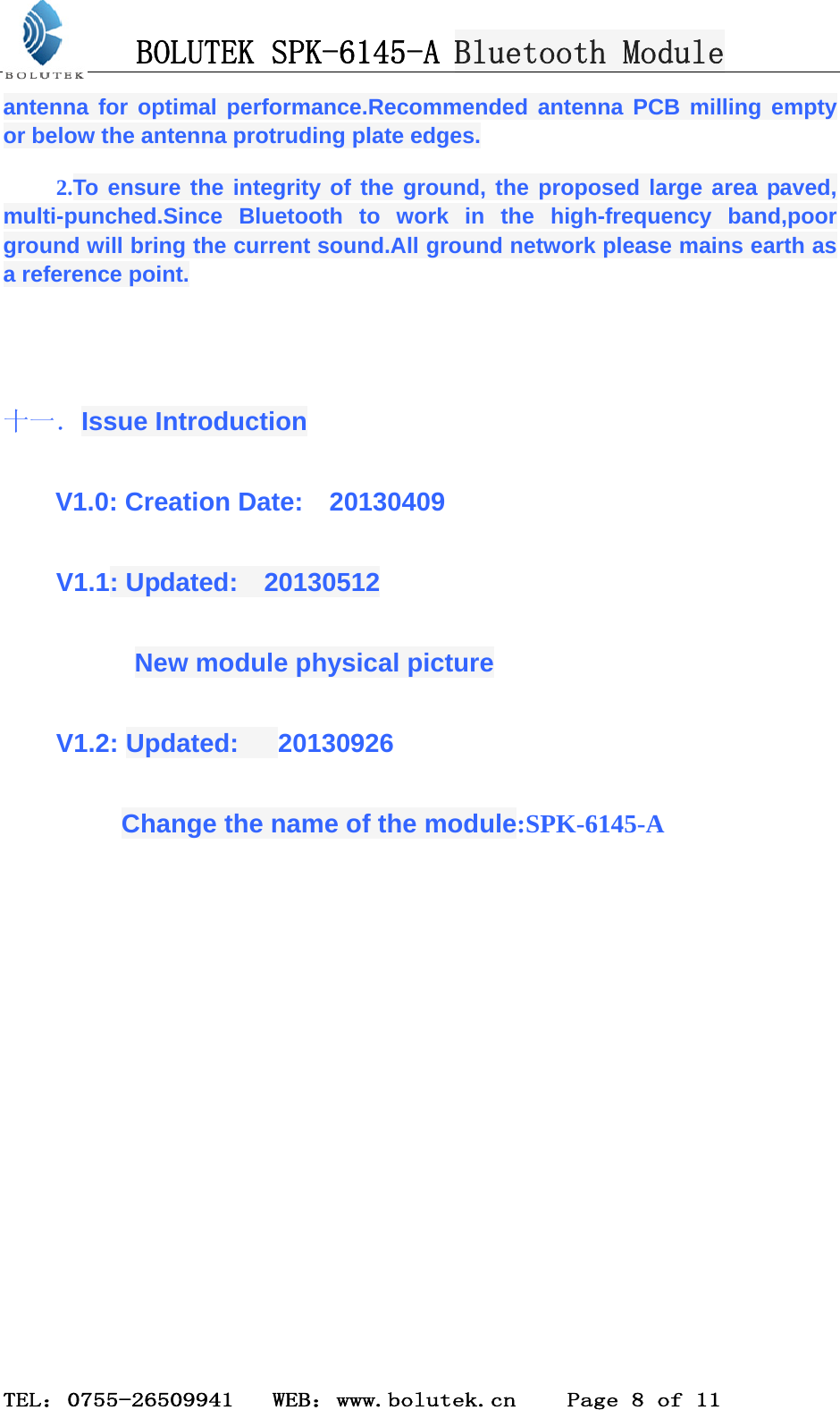 BOLUTEK SPK-6145-A Bluetooth Module  TEL：0755-26509941   WEB：www.bolutek.cn    Page 8 of 11 antenna for optimal performance.Recommended antenna PCB milling empty or below the antenna protruding plate edges. 2.To ensure the integrity of the ground, the proposed large area paved, multi-punched.Since Bluetooth to work in the high-frequency band,poor ground will bring the current sound.All ground network please mains earth as a reference point.  十一．Issue Introduction V1.0: Creation Date:    20130409 V1.1: Updated:  20130512       New module physical picture V1.2: Updated:   20130926      Change the name of the module:SPK-6145-A           