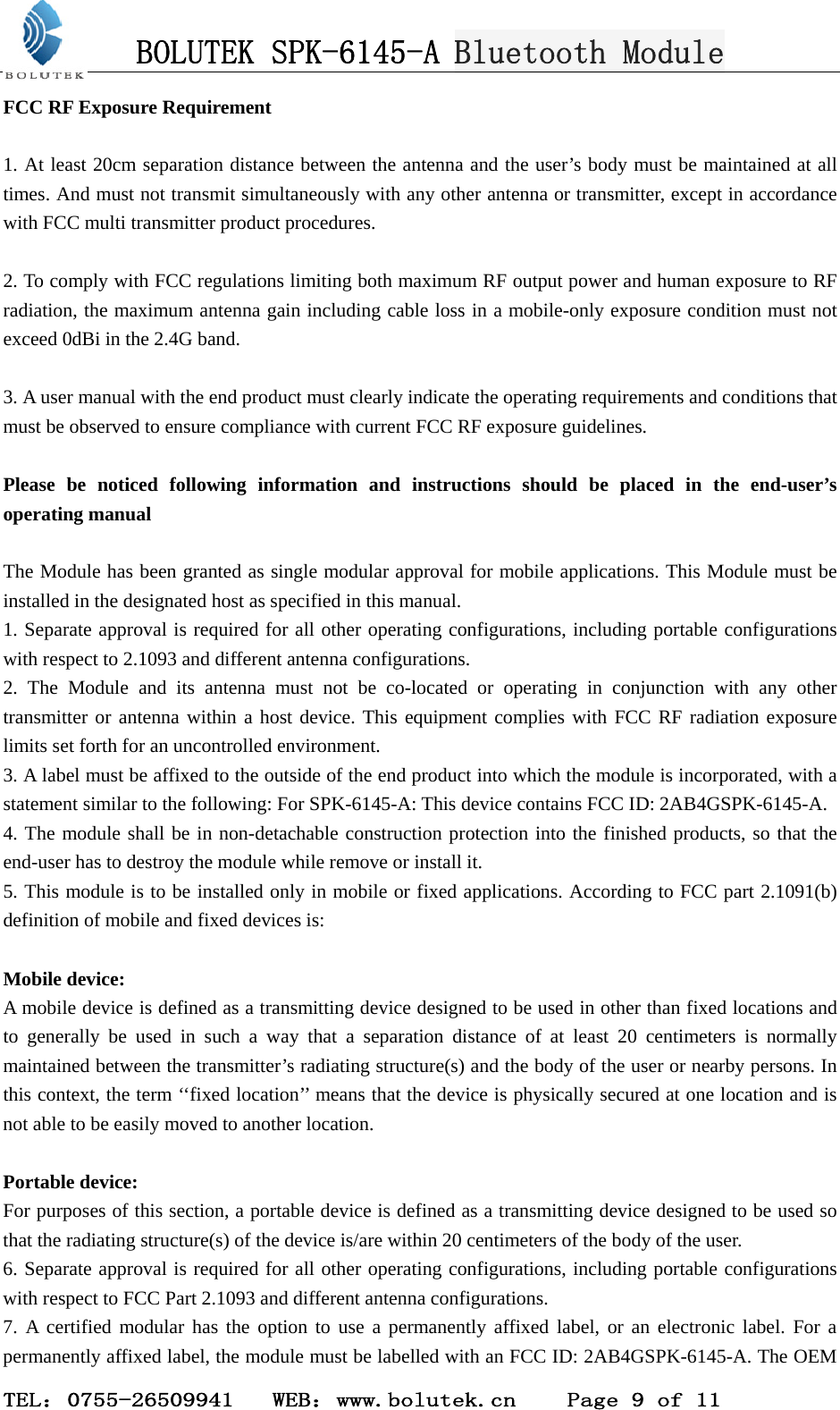 BOLUTEK SPK-6145-A Bluetooth Module  TEL：0755-26509941   WEB：www.bolutek.cn    Page 9 of 11 FCC RF Exposure Requirement  1. At least 20cm separation distance between the antenna and the user’s body must be maintained at all times. And must not transmit simultaneously with any other antenna or transmitter, except in accordance with FCC multi transmitter product procedures.  2. To comply with FCC regulations limiting both maximum RF output power and human exposure to RF radiation, the maximum antenna gain including cable loss in a mobile-only exposure condition must not exceed 0dBi in the 2.4G band.    3. A user manual with the end product must clearly indicate the operating requirements and conditions that must be observed to ensure compliance with current FCC RF exposure guidelines.  Please be noticed following information and instructions should be placed in the end-user’s operating manual  The Module has been granted as single modular approval for mobile applications. This Module must be installed in the designated host as specified in this manual.   1. Separate approval is required for all other operating configurations, including portable configurations with respect to 2.1093 and different antenna configurations.   2. The Module and its antenna must not be co-located or operating in conjunction with any other transmitter or antenna within a host device. This equipment complies with FCC RF radiation exposure limits set forth for an uncontrolled environment.   3. A label must be affixed to the outside of the end product into which the module is incorporated, with a statement similar to the following: For SPK-6145-A: This device contains FCC ID: 2AB4GSPK-6145-A.   4. The module shall be in non-detachable construction protection into the finished products, so that the end-user has to destroy the module while remove or install it.   5. This module is to be installed only in mobile or fixed applications. According to FCC part 2.1091(b) definition of mobile and fixed devices is:  Mobile device: A mobile device is defined as a transmitting device designed to be used in other than fixed locations and to generally be used in such a way that a separation distance of at least 20 centimeters is normally maintained between the transmitter’s radiating structure(s) and the body of the user or nearby persons. In this context, the term ‘‘fixed location’’ means that the device is physically secured at one location and is not able to be easily moved to another location.  Portable device: For purposes of this section, a portable device is defined as a transmitting device designed to be used so that the radiating structure(s) of the device is/are within 20 centimeters of the body of the user. 6. Separate approval is required for all other operating configurations, including portable configurations with respect to FCC Part 2.1093 and different antenna configurations.   7. A certified modular has the option to use a permanently affixed label, or an electronic label. For a permanently affixed label, the module must be labelled with an FCC ID: 2AB4GSPK-6145-A. The OEM 