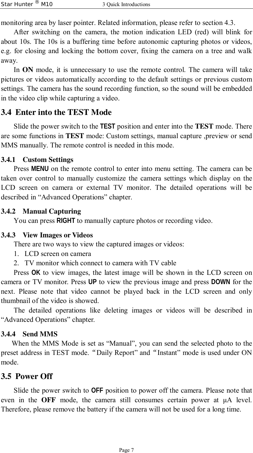 Star Hunter ® M10 3 Quick Introductions Page 7 monitoring area by laser pointer. Related information, please refer to section 4.3. After switching on the camera, the motion indication LED (red) will blink for about 10s. The 10s is a buffering time before autonomic capturing photos or videos, e.g. for closing and locking the bottom cover, fixing the camera on a tree and walk away.  In  ON mode, it is unnecessary to use the remote control. The camera will take pictures or videos automatically according to the default settings or previous custom settings. The camera has the sound recording function, so the sound will be embedded in the video clip while capturing a video. 3.4 Enter into the TEST Mode Slide the power switch to the TEST position and enter into the TEST mode. There are some functions in TEST mode: Custom settings, manual capture ,preview or send MMS manually. The remote control is needed in this mode. 3.4.1 Custom Settings Press MENU on the remote control to enter into menu setting. The camera can be taken over control to manually customize the camera settings which display on the LCD screen on camera or external TV monitor. The detailed operations will be described in “Advanced Operations” chapter. 3.4.2 Manual Capturing You can press RIGHT to manually capture photos or recording video. 3.4.3 View Images or Videos There are two ways to view the captured images or videos: 1. LCD screen on camera 2. TV monitor which connect to camera with TV cable Press  OK to view images, the latest image will be shown in the LCD screen on camera or TV monitor. Press UP to view the previous image and press DOWN for the next. Please note that video cannot be played back in the LCD screen and only thumbnail of the video is showed. The detailed operations like deleting images or videos will be described in “Advanced Operations” chapter. 3.4.4 Send MMS When the MMS Mode is set as “Manual”, you can send the selected photo to the preset address in TEST mode.“Daily Report” and“Instant” mode is used under ON mode. 3.5 Power Off Slide the power switch to OFF position to power off the camera. Please note that even in the  OFF mode, the camera still consumes certain power at  μA level. Therefore, please remove the battery if the camera will not be used for a long time. 