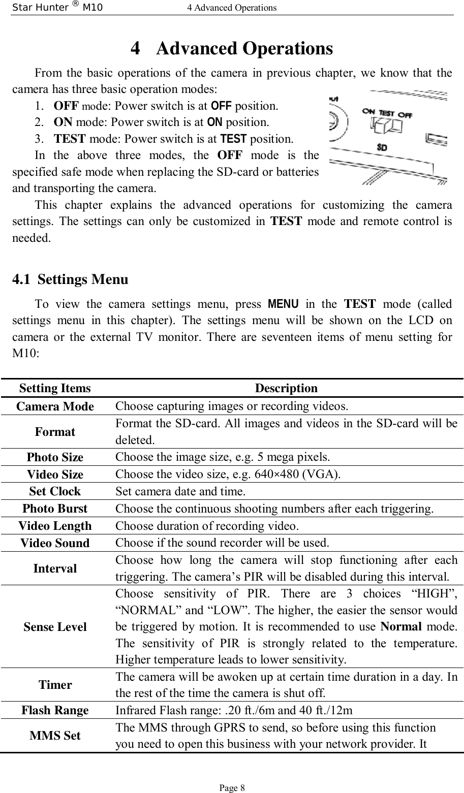 Star Hunter ® M10  4 Advanced Operations Page 8 4 Advanced Operations From the basic operations of the camera in previous chapter, we know that the camera has three basic operation modes:  1. OFF mode: Power switch is at OFF position. 2. ON mode: Power switch is at ON position. 3. TEST mode: Power switch is at TEST position. In the above three modes, the  OFF mode is the specified safe mode when replacing the SD-card or batteries and transporting the camera.  This chapter explains the advanced operations for customizing the camera settings. The settings can only be customized in  TEST mode and remote control is needed.  4.1 Settings Menu To view the camera settings menu, press  MENU in the  TEST mode (called settings menu in this chapter). The settings menu will be shown on the LCD on camera or the external TV monitor. There are seventeen items of menu setting for   M10:  Setting Items Description Camera Mode  Choose capturing images or recording videos.  Format  Format the SD-card. All images and videos in the SD-card will be deleted. Photo Size  Choose the image size, e.g. 5 mega pixels. Video Size  Choose the video size, e.g. 640×480 (VGA). Set Clock  Set camera date and time. Photo Burst  Choose the continuous shooting numbers after each triggering. Video Length  Choose duration of recording video. Video Sound  Choose if the sound recorder will be used. Interval  Choose how long the camera will stop functioning after each triggering. The camera’s PIR will be disabled during this interval. Sense Level Choose sensitivity of PIR. There are 3 choices  “HIGH”, “NORMAL” and “LOW”. The higher, the easier the sensor would be triggered by motion. It is recommended to use  Normal mode. The sensitivity of PIR is strongly related to the temperature. Higher temperature leads to lower sensitivity. Timer   The camera will be awoken up at certain time duration in a day. In the rest of the time the camera is shut off. Flash Range  Infrared Flash range: .20 ft./6m and 40 ft./12m MMS Set  The MMS through GPRS to send, so before using this function you need to open this business with your network provider. It 