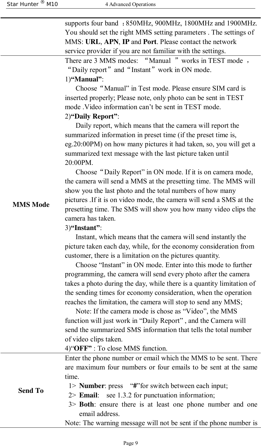 Star Hunter ® M10  4 Advanced Operations Page 9 supports four band  ：850MHz, 900MHz, 1800MHz and 1900MHz. You should set the right MMS setting parameters . The settings of MMS: URL, APN, IP and Port. Please contact the network service provider if you are not familiar with the settings. MMS Mode  There are 3 MMS modes:  “Manual  ”works in TEST mode  ，“Daily report”and“Instant”work in ON mode. 1)“Manual”:  Choose“Manual” in Test mode. Please ensure SIM card is inserted properly; Please note, only photo can be sent in TEST mode .Video information can’t be sent in TEST mode. 2)“Daily Report”: Daily report, which means that the camera will report the summarized information in preset time (if the preset time is, eg.20:00PM) on how many pictures it had taken, so, you will get a summarized text message with the last picture taken until 20:00PM.  Choose“Daily Report” in ON mode. If it is on camera mode, the camera will send a MMS at the presetting time. The MMS will show you the last photo and the total numbers of how many pictures .If it is on video mode, the camera will send a SMS at the presetting time. The SMS will show you how many video clips the camera has taken.  3)“Instant”:  Instant, which means that the camera will send instantly the picture taken each day, while, for the economy consideration from customer, there is a limitation on the pictures quantity.  Choose “Instant” in ON mode. Enter into this mode to further programming, the camera will send every photo after the camera takes a photo during the day, while there is a quantity limitation of the sending times for economy consideration, when the operation reaches the limitation, the camera will stop to send any MMS;  Note: If the camera mode is chose as “Video”, the MMS function will just work in “Daily Report” , and the Camera will send the summarized SMS information that tells the total number of video clips taken. 4)“OFF” : To close MMS function. Send To Enter the phone number or email which the MMS to be sent. There are maximum four numbers or four emails to be sent at the same time. 1&gt; Number: press  “#”for switch between each input;   2&gt; Email:  see 1.3.2 for punctuation information; 3&gt; Both: ensure there is at least one phone number and one email address. Note: The warning message will not be sent if the phone number is 