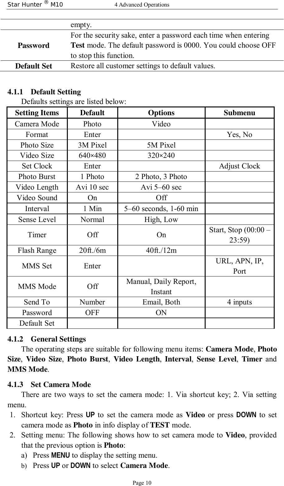 Star Hunter ® M10  4 Advanced Operations Page 10 empty. Password For the security sake, enter a password each time when entering Test mode. The default password is 0000. You could choose OFF to stop this function. Default Set  Restore all customer settings to default values.  4.1.1 Default Setting  Defaults settings are listed below: Setting Items Default  Options Submenu Camera Mode Photo Video    Format Enter     Yes, No Photo Size 3M Pixel 5M Pixel    Video Size 640×480 320×240    Set Clock Enter     Adjust Clock Photo Burst 1 Photo 2 Photo, 3 Photo    Video Length Avi 10 sec Avi 5–60 sec    Video Sound On Off   Interval 1 Min 5–60 seconds, 1-60 min    Sense Level Normal High, Low    Timer  Off On    Start, Stop (00:00 – 23:59) Flash Range 20ft./6m 40ft./12m  MMS Set Enter  URL, APN, IP, Port MMS Mode  Off  Manual, Daily Report, Instant   Send To  Number  Email, Both  4 inputs Password OFF ON  Default Set       4.1.2 General Settings  The operating steps are suitable for following menu items: Camera Mode, Photo Size,  Video Size,  Photo Burst,  Video Length,  Interval,  Sense Level,  Timer and MMS Mode. 4.1.3 Set Camera Mode There are two ways to set the camera mode: 1. Via shortcut key; 2. Via setting menu. 1. Shortcut key: Press  UP to set the camera mode as  Video or press  DOWN to set camera mode as Photo in info display of TEST mode. 2. Setting menu: The following shows how to set camera mode to Video, provided that the previous option is Photo: a) Press MENU to display the setting menu. b) Press UP or DOWN to select Camera Mode. 