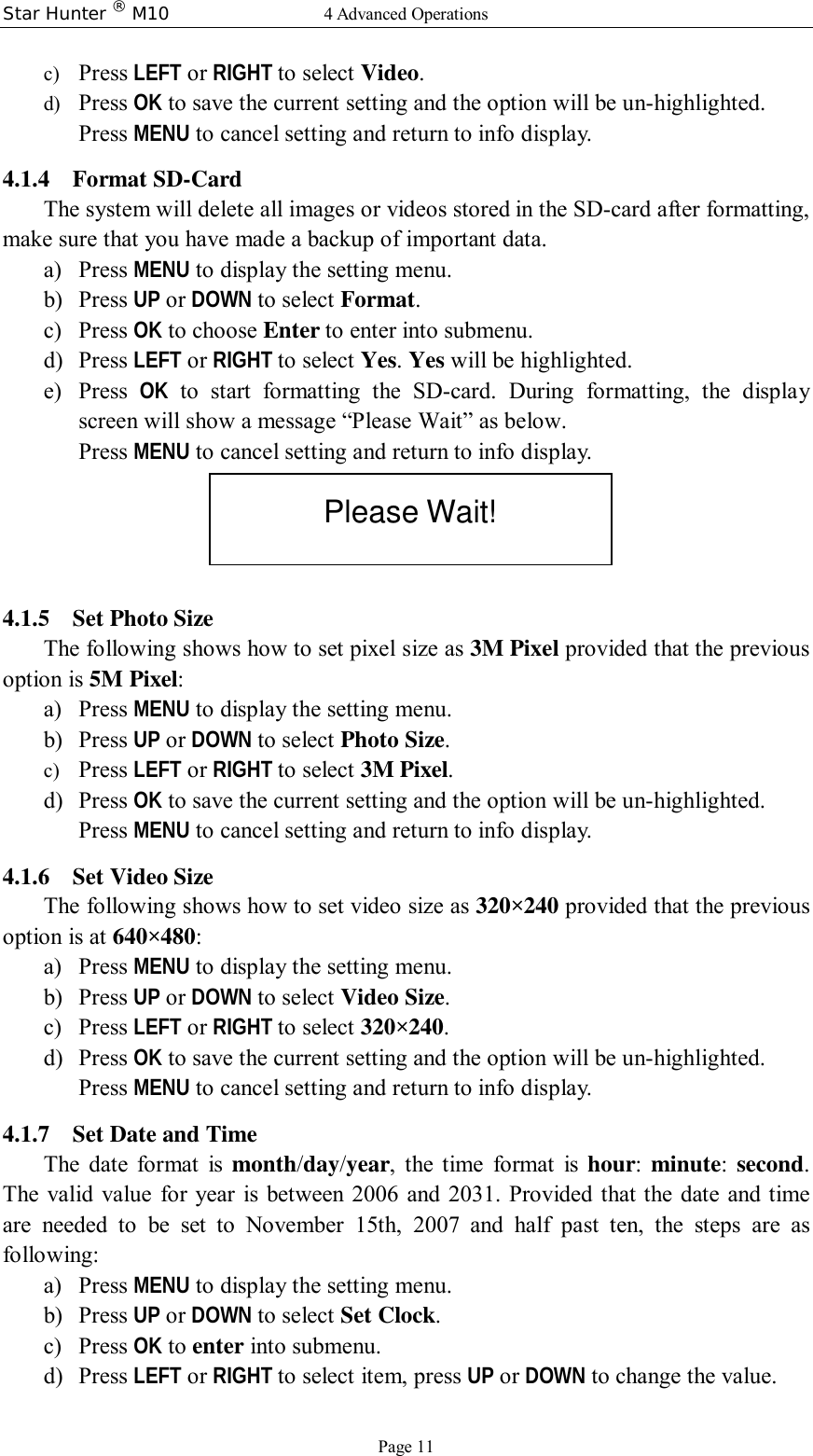Star Hunter ® M10  4 Advanced Operations Page 11 c) Press LEFT or RIGHT to select Video. d) Press OK to save the current setting and the option will be un-highlighted. Press MENU to cancel setting and return to info display.  4.1.4 Format SD-Card The system will delete all images or videos stored in the SD-card after formatting, make sure that you have made a backup of important data. a) Press MENU to display the setting menu. b) Press UP or DOWN to select Format. c) Press OK to choose Enter to enter into submenu. d) Press LEFT or RIGHT to select Yes. Yes will be highlighted. e) Press  OK to start formatting the SD-card. During formatting, the display screen will show a message “Please Wait” as below. Press MENU to cancel setting and return to info display.  4.1.5 Set Photo Size The following shows how to set pixel size as 3M Pixel provided that the previous option is 5M Pixel: a) Press MENU to display the setting menu. b) Press UP or DOWN to select Photo Size. c) Press LEFT or RIGHT to select 3M Pixel. d) Press OK to save the current setting and the option will be un-highlighted. Press MENU to cancel setting and return to info display. 4.1.6 Set Video Size The following shows how to set video size as 320×240 provided that the previous option is at 640×480: a) Press MENU to display the setting menu. b) Press UP or DOWN to select Video Size. c) Press LEFT or RIGHT to select 320×240. d) Press OK to save the current setting and the option will be un-highlighted. Press MENU to cancel setting and return to info display. 4.1.7 Set Date and Time The date format is  month/day/year, the time format is  hour:  minute:  second. The valid value for year is between 2006 and 2031. Provided that the date and time are needed to be set to November 15th, 2007 and half past ten, the steps are as following: a) Press MENU to display the setting menu. b) Press UP or DOWN to select Set Clock. c) Press OK to enter into submenu. d) Press LEFT or RIGHT to select item, press UP or DOWN to change the value. Please Wait! 