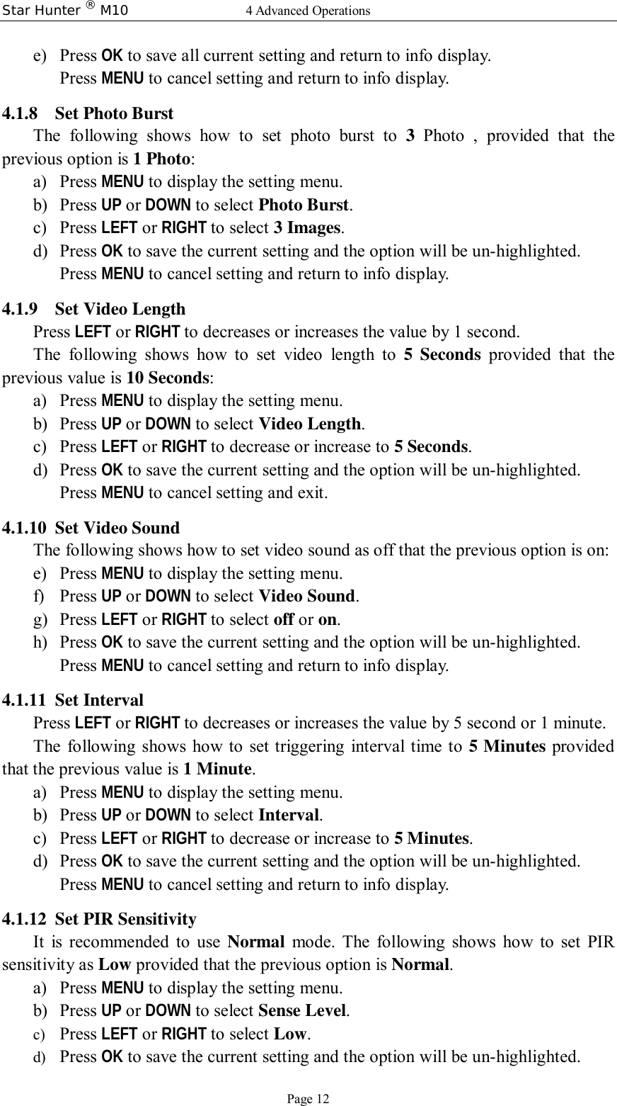 Star Hunter ® M10  4 Advanced Operations Page 12 e) Press OK to save all current setting and return to info display. Press MENU to cancel setting and return to info display. 4.1.8 Set Photo Burst The following shows how to set photo burst to  3  Photo , provided that the previous option is 1 Photo: a) Press MENU to display the setting menu. b) Press UP or DOWN to select Photo Burst. c) Press LEFT or RIGHT to select 3 Images. d) Press OK to save the current setting and the option will be un-highlighted. Press MENU to cancel setting and return to info display. 4.1.9 Set Video Length Press LEFT or RIGHT to decreases or increases the value by 1 second. The following shows how to set video length to  5 Seconds provided that the previous value is 10 Seconds: a) Press MENU to display the setting menu. b) Press UP or DOWN to select Video Length. c) Press LEFT or RIGHT to decrease or increase to 5 Seconds. d) Press OK to save the current setting and the option will be un-highlighted. Press MENU to cancel setting and exit. 4.1.10 Set Video Sound The following shows how to set video sound as off that the previous option is on: e) Press MENU to display the setting menu. f) Press UP or DOWN to select Video Sound. g) Press LEFT or RIGHT to select off or on. h) Press OK to save the current setting and the option will be un-highlighted. Press MENU to cancel setting and return to info display. 4.1.11 Set Interval  Press LEFT or RIGHT to decreases or increases the value by 5 second or 1 minute. The following shows how to set triggering interval time to 5 Minutes provided that the previous value is 1 Minute. a) Press MENU to display the setting menu. b) Press UP or DOWN to select Interval. c) Press LEFT or RIGHT to decrease or increase to 5 Minutes. d) Press OK to save the current setting and the option will be un-highlighted. Press MENU to cancel setting and return to info display. 4.1.12 Set PIR Sensitivity  It is recommended to use  Normal mode. The following shows how to set PIR sensitivity as Low provided that the previous option is Normal. a) Press MENU to display the setting menu. b) Press UP or DOWN to select Sense Level. c) Press LEFT or RIGHT to select Low. d) Press OK to save the current setting and the option will be un-highlighted. 