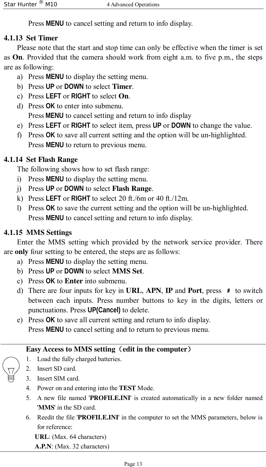 Star Hunter ® M10  4 Advanced Operations Page 13 Press MENU to cancel setting and return to info display.  4.1.13 Set Timer Please note that the start and stop time can only be effective when the timer is set as On. Provided that the camera should work from eight a.m. to five p.m., the steps are as following: a) Press MENU to display the setting menu. b) Press UP or DOWN to select Timer. c) Press LEFT or RIGHT to select On. d) Press OK to enter into submenu. Press MENU to cancel setting and return to info display e) Press LEFT or RIGHT to select item, press UP or DOWN to change the value. f) Press OK to save all current setting and the option will be un-highlighted. Press MENU to return to previous menu. 4.1.14 Set Flash Range The following shows how to set flash range: i) Press MENU to display the setting menu. j) Press UP or DOWN to select Flash Range. k) Press LEFT or RIGHT to select 20 ft./6m or 40 ft./12m. l) Press OK to save the current setting and the option will be un-highlighted. Press MENU to cancel setting and return to info display.  4.1.15 MMS Settings Enter the MMS setting which provided by the network service provider. There are only four setting to be entered, the steps are as follows: a) Press MENU to display the setting menu. b) Press UP or DOWN to select MMS Set. c) Press OK to Enter into submenu. d) There are four inputs for key in URL, APN, IP and Port, press  ﹟ to switch between each inputs. Press number buttons to key in the digits, letters or punctuations. Press UP(Cancel) to delete. e) Press OK to save all current setting and return to info display. Press MENU to cancel setting and to return to previous menu.  Easy Access to MMS setting（edit in the computer） 1. Load the fully charged batteries. 2. Insert SD card. 3. Insert SIM card. 4. Power on and entering into the TEST Mode. 5. A new file named &apos;PROFILE.INI&apos; is created automatically in a new folder named &apos;MMS&apos; in the SD card. 6. Reedit the file &apos;PROFILE.INI&apos; in the computer to set the MMS parameters, below is for reference: URL: (Max. 64 characters) A.P.N: (Max. 32 characters) 