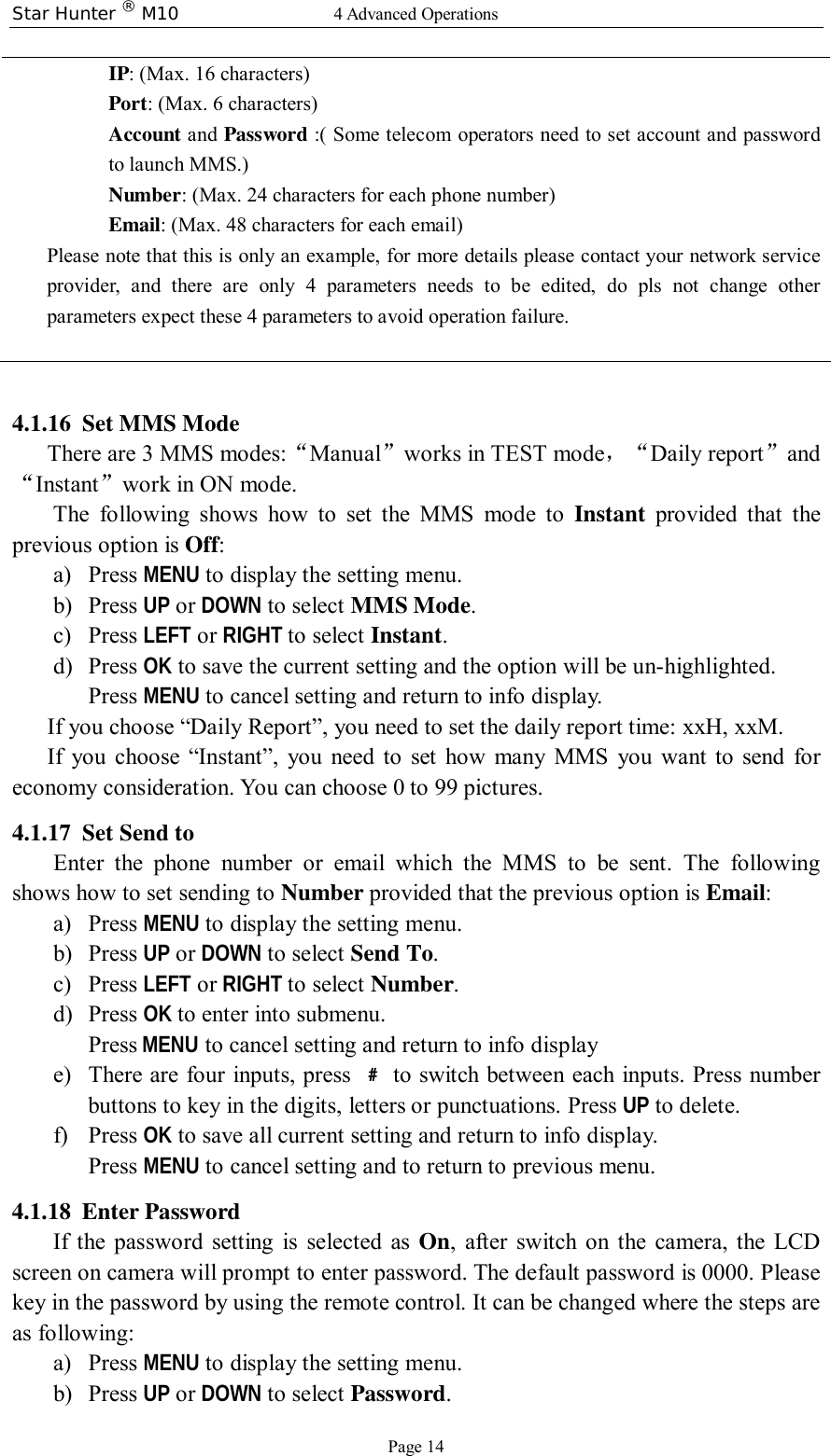 Star Hunter ® M10  4 Advanced Operations Page 14 IP: (Max. 16 characters) Port: (Max. 6 characters) Account and  Password :( Some telecom operators need to set account and password to launch MMS.) Number: (Max. 24 characters for each phone number) Email: (Max. 48 characters for each email) Please note that this is only an example, for more details please contact your network service provider, and there are only 4 parameters needs to be edited, do pls not change other parameters expect these 4 parameters to avoid operation failure.   4.1.16 Set MMS Mode There are 3 MMS modes:“Manual”works in TEST mode，“Daily report”and“Instant”work in ON mode. The following shows how to set the MMS mode to  Instant provided that the previous option is Off: a) Press MENU to display the setting menu. b) Press UP or DOWN to select MMS Mode. c) Press LEFT or RIGHT to select Instant. d) Press OK to save the current setting and the option will be un-highlighted. Press MENU to cancel setting and return to info display. If you choose “Daily Report”, you need to set the daily report time: xxH, xxM. If you choose  “Instant”, you need to set how many MMS you want to send for economy consideration. You can choose 0 to 99 pictures.  4.1.17 Set Send to Enter the phone number or email which the MMS to be sent. The following shows how to set sending to Number provided that the previous option is Email: a) Press MENU to display the setting menu. b) Press UP or DOWN to select Send To. c) Press LEFT or RIGHT to select Number. d) Press OK to enter into submenu. Press MENU to cancel setting and return to info display e) There are four inputs, press  ﹟ to switch between each inputs. Press number buttons to key in the digits, letters or punctuations. Press UP to delete. f) Press OK to save all current setting and return to info display. Press MENU to cancel setting and to return to previous menu. 4.1.18 Enter Password If the password setting is selected as  On, after switch on the camera, the LCD screen on camera will prompt to enter password. The default password is 0000. Please key in the password by using the remote control. It can be changed where the steps are as following: a) Press MENU to display the setting menu. b) Press UP or DOWN to select Password. 