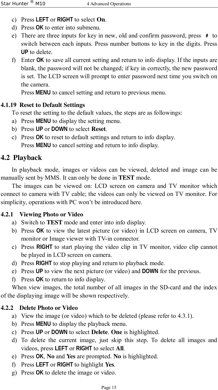 Star Hunter ® M10  4 Advanced Operations Page 15 c) Press LEFT or RIGHT to select On. d) Press OK to enter into submenu. e) There are three inputs for key in new, old and confirm password, press  ﹟ to switch between each inputs. Press number buttons to key in the digits. Press UP to delete. f) Enter OK to save all current setting and return to info display. If the inputs are blank, the password will not be changed; if key in correctly, the new password is set. The LCD screen will prompt to enter password next time you switch on the camera. Press MENU to cancel setting and return to previous menu.  4.1.19 Reset to Default Settings To reset the setting to the default values, the steps are as followings: a) Press MENU to display the setting menu. b) Press UP or DOWN to select Reset. c) Press OK to reset to default settings and return to info display.  Press MENU to cancel setting and return to info display. 4.2 Playback In playback mode, images or videos can be viewed, deleted and image can be manually sent by MMS. It can only be done in TEST mode. The images can be viewed on: LCD screen on camera and TV monitor which connect to camera with TV cable; the videos can only be viewed on TV monitor. For simplicity, operations with PC won’t be introduced here. 4.2.1 Viewing Photo or Video a) Switch to TEST mode and enter into info display. b) Press  OK to view the latest picture (or video) in LCD screen on camera, TV monitor or Image viewer with TV-in connector.  c) Press  RIGHT to start playing the video clip in TV monitor, video clip cannot be played in LCD screen on camera. d) Press RIGHT to stop playing and return to playback mode. e) Press UP to view the next picture (or video) and DOWN for the previous. f) Press OK to return to info display. When view images, the total number of all images in the SD-card and the index of the displaying image will be shown respectively. 4.2.2 Delete Photo or Video a) View the image (or video) which to be deleted (please refer to 4.3.1). b) Press MENU to display the playback menu. c) Press UP or DOWN to select Delete. One is highlighted. d) To delete the current image, just skip this step. To delete all images and videos, press LEFT or RIGHT to select All. e) Press OK, No and Yes are prompted. No is highlighted. f) Press LEFT or RIGHT to highlight Yes. g) Press OK to delete the image or video. 