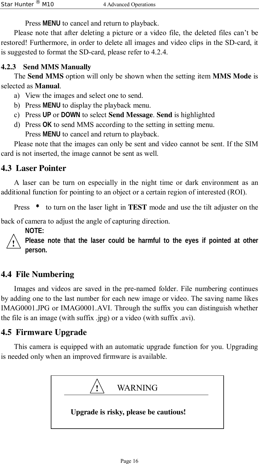 Star Hunter ® M10  4 Advanced Operations Page 16 Press MENU to cancel and return to playback. Please note that after deleting a picture or a video file, the deleted files can’t be restored! Furthermore, in order to delete all images and video clips in the SD-card, it is suggested to format the SD-card, please refer to 4.2.4. 4.2.3 Send MMS Manually The Send MMS option will only be shown when the setting item MMS Mode is selected as Manual. a) View the images and select one to send. b) Press MENU to display the playback menu. c) Press UP or DOWN to select Send Message. Send is highlighted d) Press OK to send MMS according to the setting in setting menu. Press MENU to cancel and return to playback. Please note that the images can only be sent and video cannot be sent. If the SIM card is not inserted, the image cannot be sent as well. 4.3 Laser Pointer A laser can be turn on especially in the night time or dark environment as an additional function for pointing to an object or a certain region of interested (ROI). Press  ﹡ to turn on the laser light in TEST mode and use the tilt adjuster on the back of camera to adjust the angle of capturing direction. NOTE: Please note that the laser could be harmful to the eyes if pointed at other person.  4.4 File Numbering Images and videos are saved in the pre-named folder. File numbering continues by adding one to the last number for each new image or video. The saving name likes IMAG0001.JPG or IMAG0001.AVI. Through the suffix you can distinguish whether the file is an image (with suffix .jpg) or a video (with suffix .avi). 4.5 Firmware Upgrade This camera is equipped with an automatic upgrade function for you. Upgrading is needed only when an improved firmware is available.        WARNING  Upgrade is risky, please be cautious! ! ! 