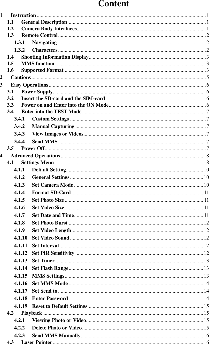 Content 1 Instruction...............................................................................................................................1 1.1 General Description........................................................................................................1 1.2 Camera Body Interfaces.................................................................................................1 1.3 Remote Control...............................................................................................................2 1.3.1 Navigating................................................................................................................2 1.3.2 Characters...............................................................................................................2 1.4 Shooting Information Display........................................................................................3 1.5 MMS function .................................................................................................................3 1.6 Supported Format ..........................................................................................................3 2 Cautions...................................................................................................................................5 3 Easy Operations......................................................................................................................6 3.1 Power Supply...................................................................................................................6 3.2 Insert the SD-card and the SIM-card...........................................................................6 3.3 Power on and Enter into the ON Mode.........................................................................6 3.4 Enter into the TEST Mode.............................................................................................7 3.4.1 Custom Settings ......................................................................................................7 3.4.2 Manual Capturing ..................................................................................................7 3.4.3 View Images or Videos............................................................................................7 3.4.4 Send MMS...............................................................................................................7 3.5 Power Off.........................................................................................................................7 4 Advanced Operations .............................................................................................................8 4.1 Settings Menu..................................................................................................................8 4.1.1 Default Setting.......................................................................................................10 4.1.2 General Settings....................................................................................................10 4.1.3 Set Camera Mode .................................................................................................10 4.1.4 Format SD-Card...................................................................................................11 4.1.5 Set Photo Size........................................................................................................11 4.1.6 Set Video Size........................................................................................................11 4.1.7 Set Date and Time.................................................................................................11 4.1.8 Set Photo Burst .....................................................................................................12 4.1.9 Set Video Length...................................................................................................12 4.1.10 Set Video Sound....................................................................................................12 4.1.11 Set Interval............................................................................................................12 4.1.12 Set PIR Sensitivity ................................................................................................12 4.1.13 Set Timer...............................................................................................................13 4.1.14 Set Flash Range.....................................................................................................13 4.1.15 MMS Settings........................................................................................................13 4.1.16 Set MMS Mode .....................................................................................................14 4.1.17 Set Send to.............................................................................................................14 4.1.18 Enter Password.....................................................................................................14 4.1.19 Reset to Default Settings ......................................................................................15 4.2 Playback ........................................................................................................................15 4.2.1 Viewing Photo or Video........................................................................................15 4.2.2 Delete Photo or Video...........................................................................................15 4.2.3 Send MMS Manually............................................................................................16 4.3 Laser Pointer.................................................................................................................16 
