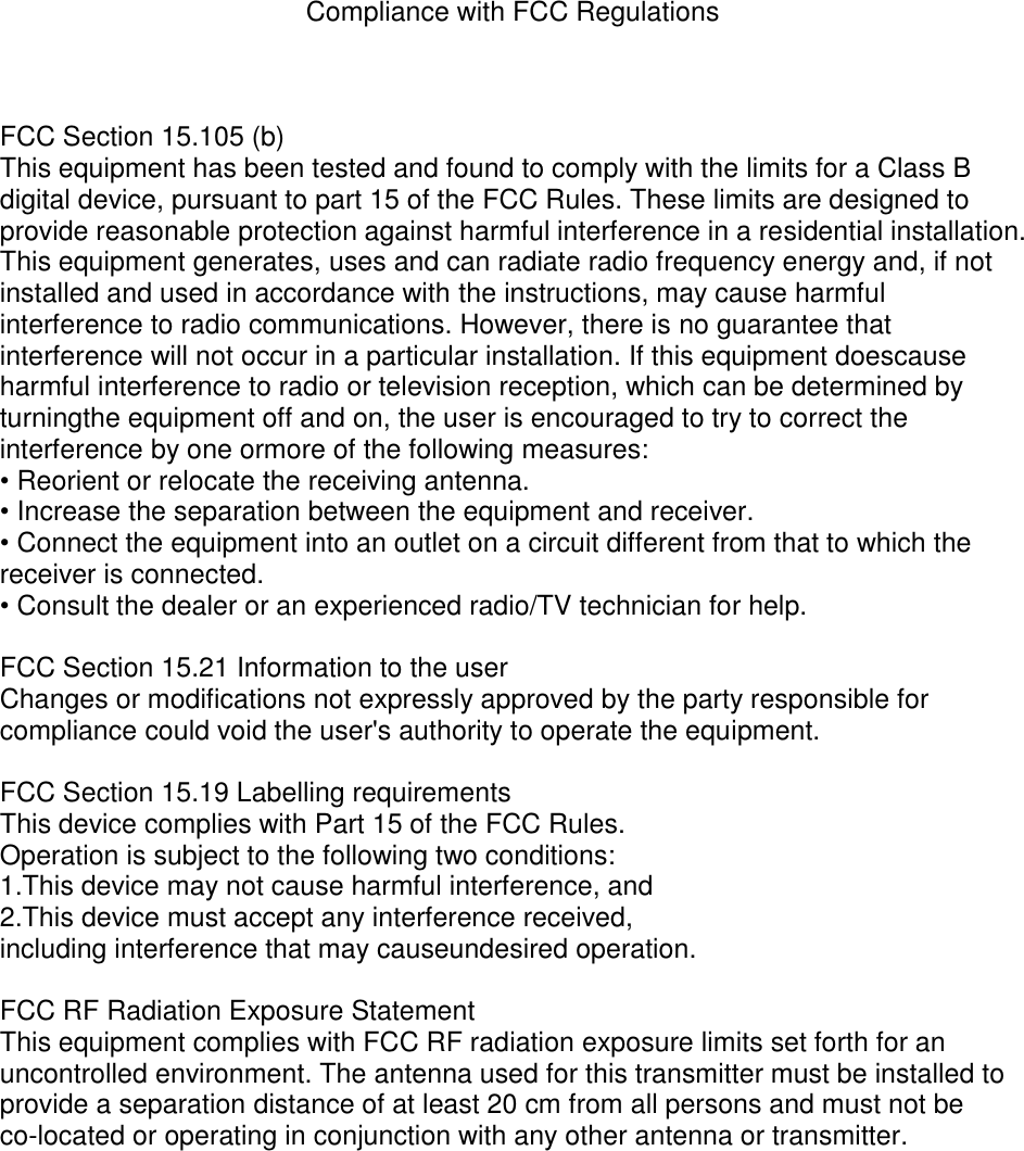 Compliance with FCC Regulations    FCC Section 15.105 (b) This equipment has been tested and found to comply with the limits for a Class B digital device, pursuant to part 15 of the FCC Rules. These limits are designed to provide reasonable protection against harmful interference in a residential installation. This equipment generates, uses and can radiate radio frequency energy and, if not installed and used in accordance with the instructions, may cause harmful interference to radio communications. However, there is no guarantee that interference will not occur in a particular installation. If this equipment doescause harmful interference to radio or television reception, which can be determined by turningthe equipment off and on, the user is encouraged to try to correct the interference by one ormore of the following measures:   • Reorient or relocate the receiving antenna.   • Increase the separation between the equipment and receiver.   • Connect the equipment into an outlet on a circuit different from that to which the receiver is connected.   • Consult the dealer or an experienced radio/TV technician for help.  FCC Section 15.21 Information to the user Changes or modifications not expressly approved by the party responsible for compliance could void the user&apos;s authority to operate the equipment.  FCC Section 15.19 Labelling requirements This device complies with Part 15 of the FCC Rules.   Operation is subject to the following two conditions: 1.This device may not cause harmful interference, and 2.This device must accept any interference received,   including interference that may causeundesired operation.  FCC RF Radiation Exposure Statement This equipment complies with FCC RF radiation exposure limits set forth for an uncontrolled environment. The antenna used for this transmitter must be installed to provide a separation distance of at least 20 cm from all persons and must not be co-located or operating in conjunction with any other antenna or transmitter.  