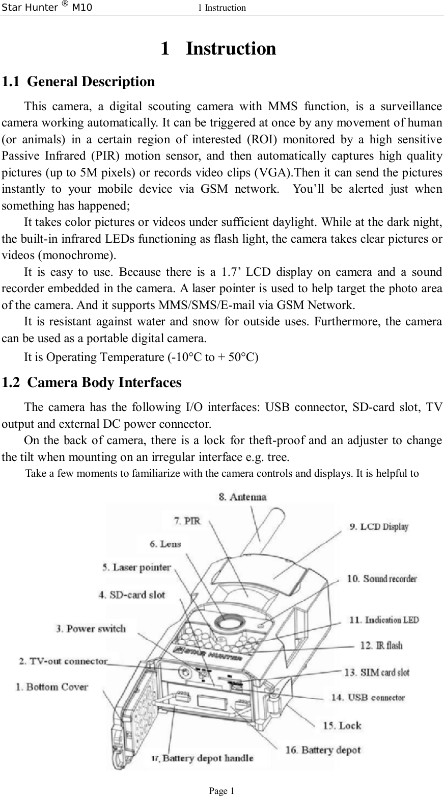 Star Hunter ® M10  1 Instruction Page 1 1 Instruction 1.1 General Description This camera, a digital scouting camera with MMS function, is a surveillance camera working automatically. It can be triggered at once by any movement of human (or animals) in a certain region of interested (ROI) monitored by a high sensitive Passive Infrared (PIR) motion sensor, and then automatically captures high quality pictures (up to 5M pixels) or records video clips (VGA).Then it can send the pictures instantly to your mobile device via GSM network. You’ll be alerted just when something has happened; It takes color pictures or videos under sufficient daylight. While at the dark night, the built-in infrared LEDs functioning as flash light, the camera takes clear pictures or videos (monochrome).  It is easy to use. Because there is a 1.7’ LCD display on camera and a sound recorder embedded in the camera. A laser pointer is used to help target the photo area of the camera. And it supports MMS/SMS/E-mail via GSM Network. It is resistant against water and snow for outside uses. Furthermore, the camera can be used as a portable digital camera.         It is Operating Temperature (-10°C to + 50°C) 1.2 Camera Body Interfaces The camera has the following I/O interfaces: USB connector, SD-card slot, TV output and external DC power connector. On the back of camera, there is a lock for theft-proof and an adjuster to change the tilt when mounting on an irregular interface e.g. tree.   Take a few moments to familiarize with the camera controls and displays. It is helpful to bookmark this section and refer to it when read through the rest of the manual.  