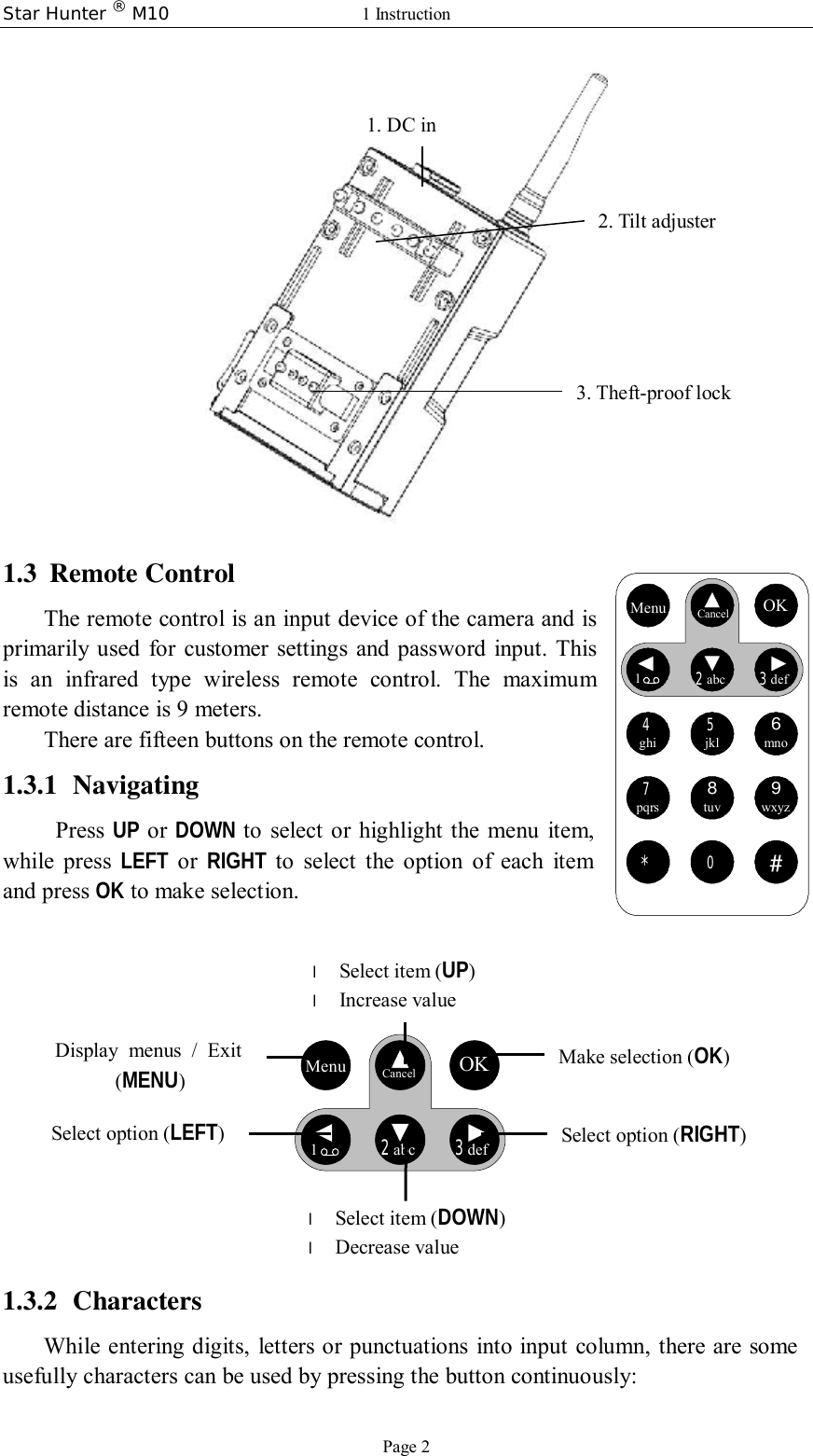 Star Hunter ® M10  1 Instruction Page 2  1.3 Remote Control The remote control is an input device of the camera and is primarily used for customer settings and password input. This is an infrared type wireless remote control. The maximum remote distance is 9 meters. There are fifteen buttons on the remote control.  1.3.1 Navigating  Press  UP or  DOWN to select or highlight the menu item, while press  LEFT or  RIGHT to select the option of each item and press OK to make selection.      Menu   Cancel OK12abc 3def     1.3.2 Characters While entering digits, letters or punctuations into input column, there are some usefully characters can be used by pressing the button continuously: 2. Tilt adjuster 3. Theft-proof lock l Select item (UP) l Increase value l Select item (DOWN) l Decrease value Select option (RIGHT) Make selection (OK) Display menus / Exit  (MENU) Select option (LEFT) Menu Cancel OK12abc3def4ghi5jkl6mno7pqrs8tuv9wxyz*0#Menu Cancel OK12abc3def4ghi5jkl6mno7pqrs8tuv9wxyz*0#1. DC in 