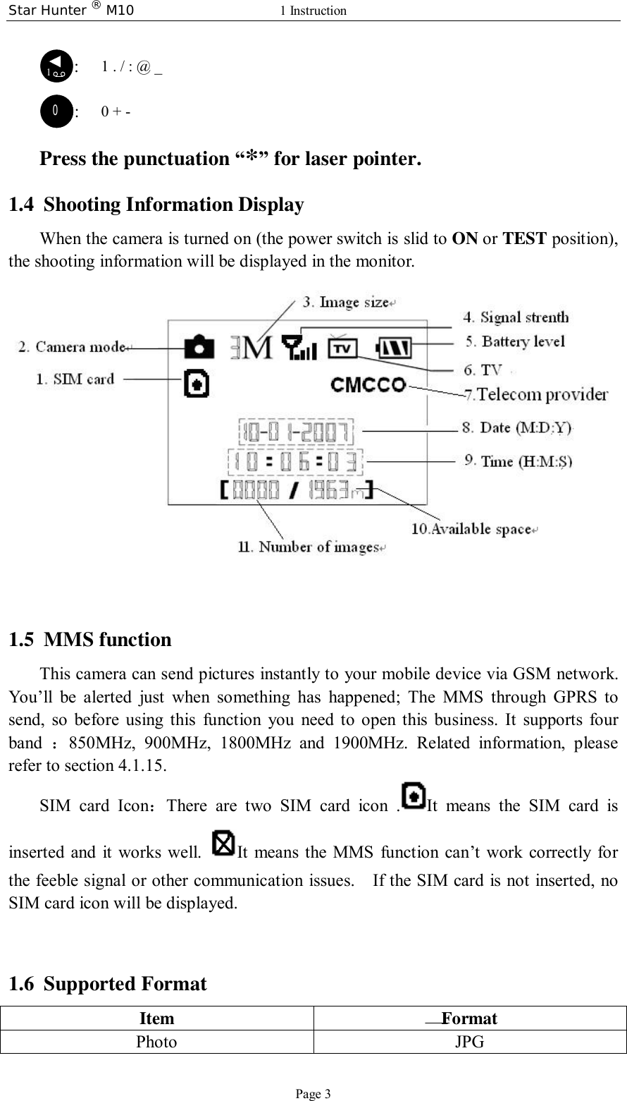 Star Hunter ® M10  1 Instruction Page 3 1:   1 . / : @ _ 0:   0 + - Press the punctuation “*” for laser pointer.  1.4 Shooting Information Display When the camera is turned on (the power switch is slid to ON or TEST position), the shooting information will be displayed in the monitor.    1.5 MMS function This camera can send pictures instantly to your mobile device via GSM network. You’ll be alerted just when something has happened; The MMS through GPRS to send, so before using this function you need to open this business. It supports four band  ：850MHz, 900MHz, 1800MHz and 1900MHz. Related information, please refer to section 4.1.15. SIM card Icon：There are two SIM card icon . It means the SIM card is inserted and it works well.  It means the MMS function can’t work correctly for the feeble signal or other communication issues.  If the SIM card is not inserted, no SIM card icon will be displayed.        1.6 Supported Format Item Format Photo JPG   