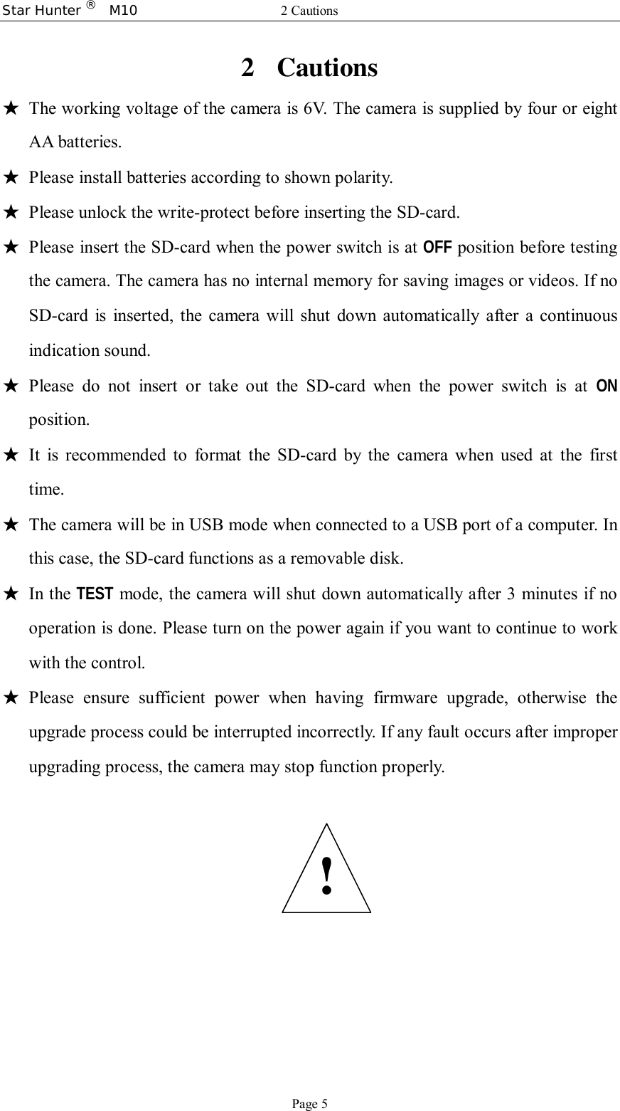 Star Hunter ®  M10  2 Cautions Page 5 2 Cautions ★ The working voltage of the camera is 6V. The camera is supplied by four or eight AA batteries. ★ Please install batteries according to shown polarity. ★ Please unlock the write-protect before inserting the SD-card. ★ Please insert the SD-card when the power switch is at OFF position before testing the camera. The camera has no internal memory for saving images or videos. If no SD-card is inserted, the camera will shut down automatically after a continuous indication sound. ★ Please do not insert or take out the SD-card when the power switch is at  ON position. ★ It is recommended to format the SD-card by the camera when used at the first time. ★ The camera will be in USB mode when connected to a USB port of a computer. In this case, the SD-card functions as a removable disk. ★ In the TEST mode, the camera will shut down automatically after 3 minutes if no operation is done. Please turn on the power again if you want to continue to work with the control. ★ Please ensure sufficient power when having firmware upgrade, otherwise the upgrade process could be interrupted incorrectly. If any fault occurs after improper upgrading process, the camera may stop function properly.    ! 