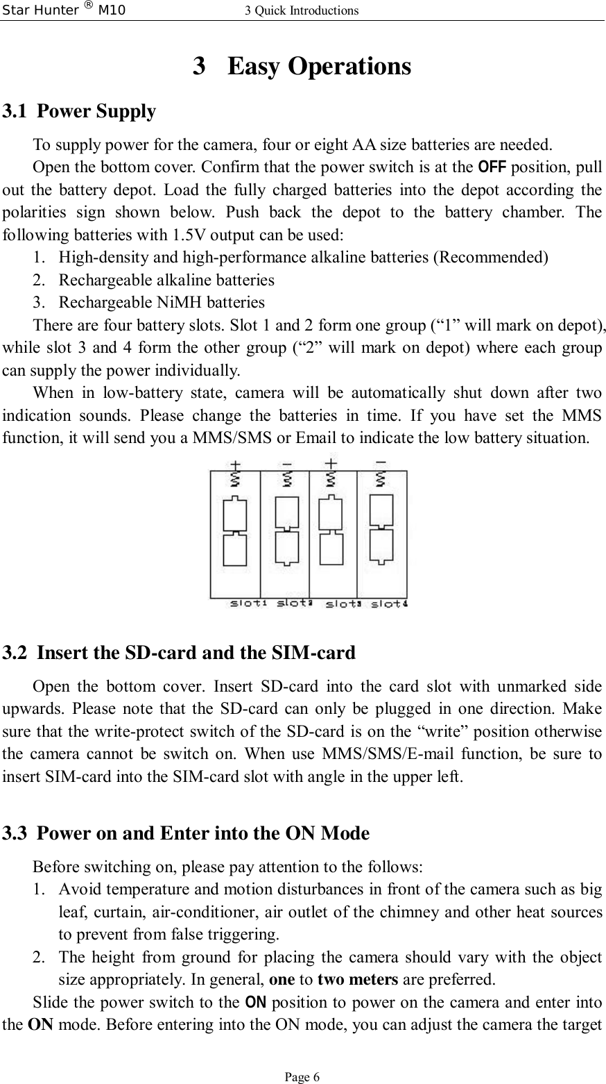 Star Hunter ® M10 3 Quick Introductions Page 6 3 Easy Operations 3.1 Power Supply To supply power for the camera, four or eight AA size batteries are needed. Open the bottom cover. Confirm that the power switch is at the OFF position, pull out the battery depot. Load the fully charged batteries into the depot according the polarities sign shown below. Push back the depot to the battery chamber. The following batteries with 1.5V output can be used: 1. High-density and high-performance alkaline batteries (Recommended) 2. Rechargeable alkaline batteries 3. Rechargeable NiMH batteries There are four battery slots. Slot 1 and 2 form one group (“1” will mark on depot), while slot 3 and 4 form the other group (“2” will mark on depot) where each group can supply the power individually. When in low-battery state, camera will be automatically shut down after two indication sounds. Please change the batteries in time. If you have set the MMS function, it will send you a MMS/SMS or Email to indicate the low battery situation.   3.2 Insert the SD-card and the SIM-card Open the bottom cover. Insert SD-card into the card slot with unmarked side upwards. Please note that the SD-card can only be plugged in one direction. Make sure that the write-protect switch of the SD-card is on the “write” position otherwise the camera cannot be switch on. When use MMS/SMS/E-mail function, be sure to insert SIM-card into the SIM-card slot with angle in the upper left.  3.3 Power on and Enter into the ON Mode Before switching on, please pay attention to the follows: 1. Avoid temperature and motion disturbances in front of the camera such as big leaf, curtain, air-conditioner, air outlet of the chimney and other heat sources to prevent from false triggering. 2. The height from ground for placing the camera should vary with the object size appropriately. In general, one to two meters are preferred. Slide the power switch to the ON position to power on the camera and enter into the ON mode. Before entering into the ON mode, you can adjust the camera the target 