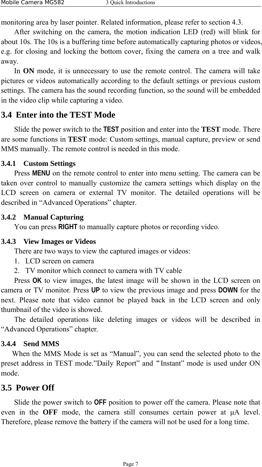 Mobile Camera MG582  3 Quick Introductions Page 7 monitoring area by laser pointer. Related information, please refer to section 4.3. After switching on the camera, the motion indication LED (red) will blink for about 10s. The 10s is a buffering time before automatically capturing photos or videos, e.g. for closing and locking the bottom cover, fixing the camera on a tree and walk away.  In  ON mode, it is unnecessary to use the remote control. The camera will take pictures or videos automatically according to the default settings or previous custom settings. The camera has the sound recording function, so the sound will be embedded in the video clip while capturing a video. 3.4 Enter into the TEST Mode Slide the power switch to the TEST position and enter into the TEST mode. There are some functions in TEST mode: Custom settings, manual capture, preview or send MMS manually. The remote control is needed in this mode. 3.4.1 Custom Settings Press MENU on the remote control to enter into menu setting. The camera can be taken over control to manually customize the camera settings which display on the LCD screen on camera or external TV monitor. The detailed operations will be described in “Advanced Operations” chapter. 3.4.2 Manual Capturing You can press RIGHT to manually capture photos or recording video. 3.4.3 View Images or Videos There are two ways to view the captured images or videos: 1. LCD screen on camera 2. TV monitor which connect to camera with TV cable Press OK to view images, the latest image will be shown in the LCD screen on camera or TV monitor. Press UP to view the previous image and press DOWN for the next. Please note that video cannot be played back in the LCD screen and only thumbnail of the video is showed. The detailed operations like deleting images or videos will be described in “Advanced Operations” chapter. 3.4.4 Send MMS When the MMS Mode is set as “Manual”, you can send the selected photo to the preset address in TEST mode.”Daily Report” and“Instant” mode is used under ON mode. 3.5 Power Off Slide the power switch to OFF position to power off the camera. Please note that even in the OFF mode, the camera still consumes certain power at μA level. Therefore, please remove the battery if the camera will not be used for a long time. 