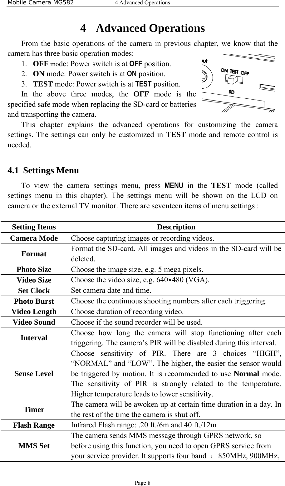 Mobile Camera MG582  4 Advanced Operations Page 8 4 Advanced Operations From the basic operations of the camera in previous chapter, we know that the camera has three basic operation modes:   1. OFF mode: Power switch is at OFF position. 2. ON mode: Power switch is at ON position. 3. TEST mode: Power switch is at TEST position. In the above three modes, the OFF mode is the specified safe mode when replacing the SD-card or batteries and transporting the camera.  This chapter explains the advanced operations for customizing the camera settings. The settings can only be customized in TEST mode and remote control is needed.  4.1 Settings Menu To view the camera settings menu, press MENU in the TEST mode (called settings menu in this chapter). The settings menu will be shown on the LCD on camera or the external TV monitor. There are seventeen items of menu settings :  Setting Items  Description Camera Mode  Choose capturing images or recording videos.   Format  Format the SD-card. All images and videos in the SD-card will be deleted. Photo Size  Choose the image size, e.g. 5 mega pixels. Video Size  Choose the video size, e.g. 640×480 (VGA). Set Clock  Set camera date and time. Photo Burst  Choose the continuous shooting numbers after each triggering. Video Length  Choose duration of recording video. Video Sound  Choose if the sound recorder will be used. Interval  Choose how long the camera will stop functioning after each triggering. The camera’s PIR will be disabled during this interval. Sense Level Choose sensitivity of PIR. There are 3 choices “HIGH”, “NORMAL” and “LOW”. The higher, the easier the sensor would be triggered by motion. It is recommended to use Normal mode. The sensitivity of PIR is strongly related to the temperature. Higher temperature leads to lower sensitivity. Timer   The camera will be awoken up at certain time duration in a day. In the rest of the time the camera is shut off. Flash Range  Infrared Flash range: .20 ft./6m and 40 ft./12m MMS Set The camera sends MMS message through GPRS network, so before using this function, you need to open GPRS service from your service provider. It supports four band  ：850MHz, 900MHz, 