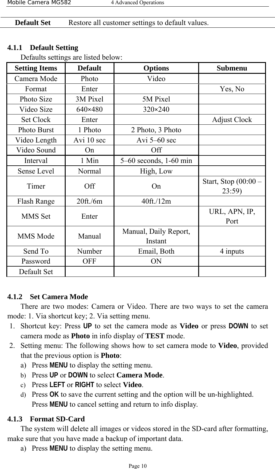 Mobile Camera MG582  4 Advanced Operations Page 10 Default Set  Restore all customer settings to default values.  4.1.1 Default Setting   Defaults settings are listed below: Setting Items  Default    Options  Submenu Camera Mode  Photo  Video    Format Enter    Yes, No Photo Size  3M Pixel  5M Pixel    Video Size  640×480 320×240    Set Clock  Enter     Adjust Clock Photo Burst  1 Photo  2 Photo, 3 Photo    Video Length  Avi 10 sec  Avi 5–60 sec    Video Sound  On  Off   Interval  1 Min  5–60 seconds, 1-60 min    Sense Level  Normal  High, Low    Timer   Off  On    Start, Stop (00:00 – 23:59) Flash Range  20ft./6m  40ft./12m   MMS Set  Enter    URL, APN, IP, Port MMS Mode  Manual  Manual, Daily Report, Instant   Send To  Number  Email, Both  4 inputs Password OFF ON  Default Set        4.1.2 Set Camera Mode There are two modes: Camera or Video. There are two ways to set the camera mode: 1. Via shortcut key; 2. Via setting menu. 1. Shortcut key: Press UP to set the camera mode as Video or press DOWN to set camera mode as Photo in info display of TEST mode. 2. Setting menu: The following shows how to set camera mode to Video, provided that the previous option is Photo: a) Press MENU to display the setting menu. b) Press UP or DOWN to select Camera Mode. c) Press LEFT or RIGHT to select Video. d) Press OK to save the current setting and the option will be un-highlighted. Press MENU to cancel setting and return to info display. 4.1.3 Format SD-Card The system will delete all images or videos stored in the SD-card after formatting, make sure that you have made a backup of important data. a) Press MENU to display the setting menu. 