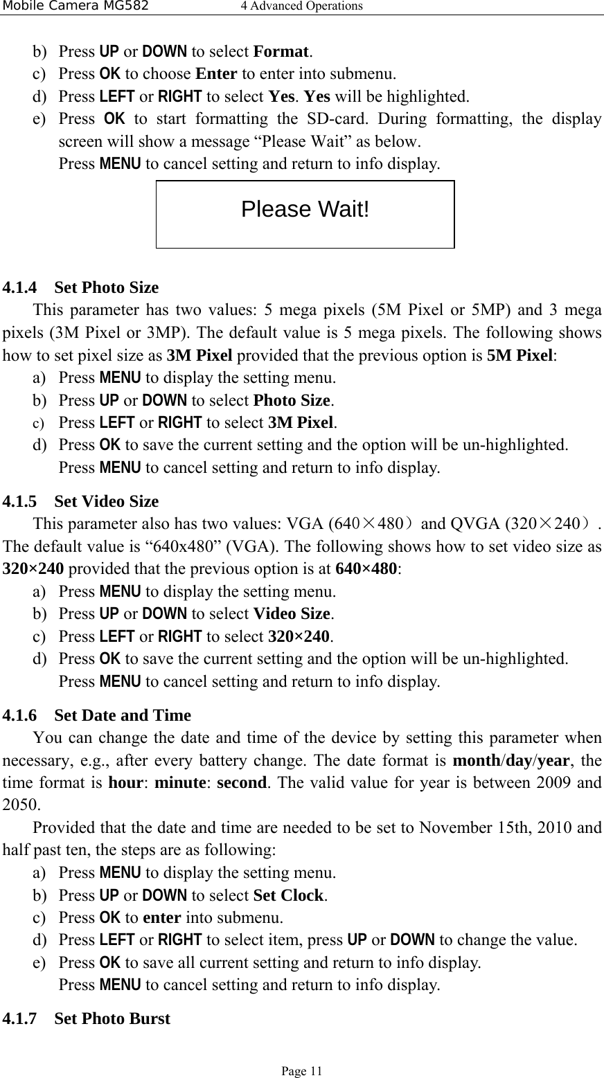 Mobile Camera MG582  4 Advanced Operations Page 11 b) Press UP or DOWN to select Format. c) Press OK to choose Enter to enter into submenu. d) Press LEFT or RIGHT to select Yes. Yes will be highlighted. e) Press  OK to start formatting the SD-card. During formatting, the display screen will show a message “Please Wait” as below. Press MENU to cancel setting and return to info display.  4.1.4 Set Photo Size This parameter has two values: 5 mega pixels (5M Pixel or 5MP) and 3 mega pixels (3M Pixel or 3MP). The default value is 5 mega pixels. The following shows how to set pixel size as 3M Pixel provided that the previous option is 5M Pixel: a) Press MENU to display the setting menu. b) Press UP or DOWN to select Photo Size. c) Press LEFT or RIGHT to select 3M Pixel. d) Press OK to save the current setting and the option will be un-highlighted. Press MENU to cancel setting and return to info display. 4.1.5 Set Video Size This parameter also has two values: VGA (640×480）and QVGA (320×240）. The default value is “640x480” (VGA). The following shows how to set video size as 320×240 provided that the previous option is at 640×480: a) Press MENU to display the setting menu. b) Press UP or DOWN to select Video Size. c) Press LEFT or RIGHT to select 320×240. d) Press OK to save the current setting and the option will be un-highlighted. Press MENU to cancel setting and return to info display. 4.1.6 Set Date and Time You can change the date and time of the device by setting this parameter when necessary, e.g., after every battery change. The date format is month/day/year, the time format is hour: minute: second. The valid value for year is between 2009 and 2050.  Provided that the date and time are needed to be set to November 15th, 2010 and half past ten, the steps are as following: a) Press MENU to display the setting menu. b) Press UP or DOWN to select Set Clock. c) Press OK to enter into submenu. d) Press LEFT or RIGHT to select item, press UP or DOWN to change the value. e) Press OK to save all current setting and return to info display. Press MENU to cancel setting and return to info display. 4.1.7 Set Photo Burst Please Wait! 