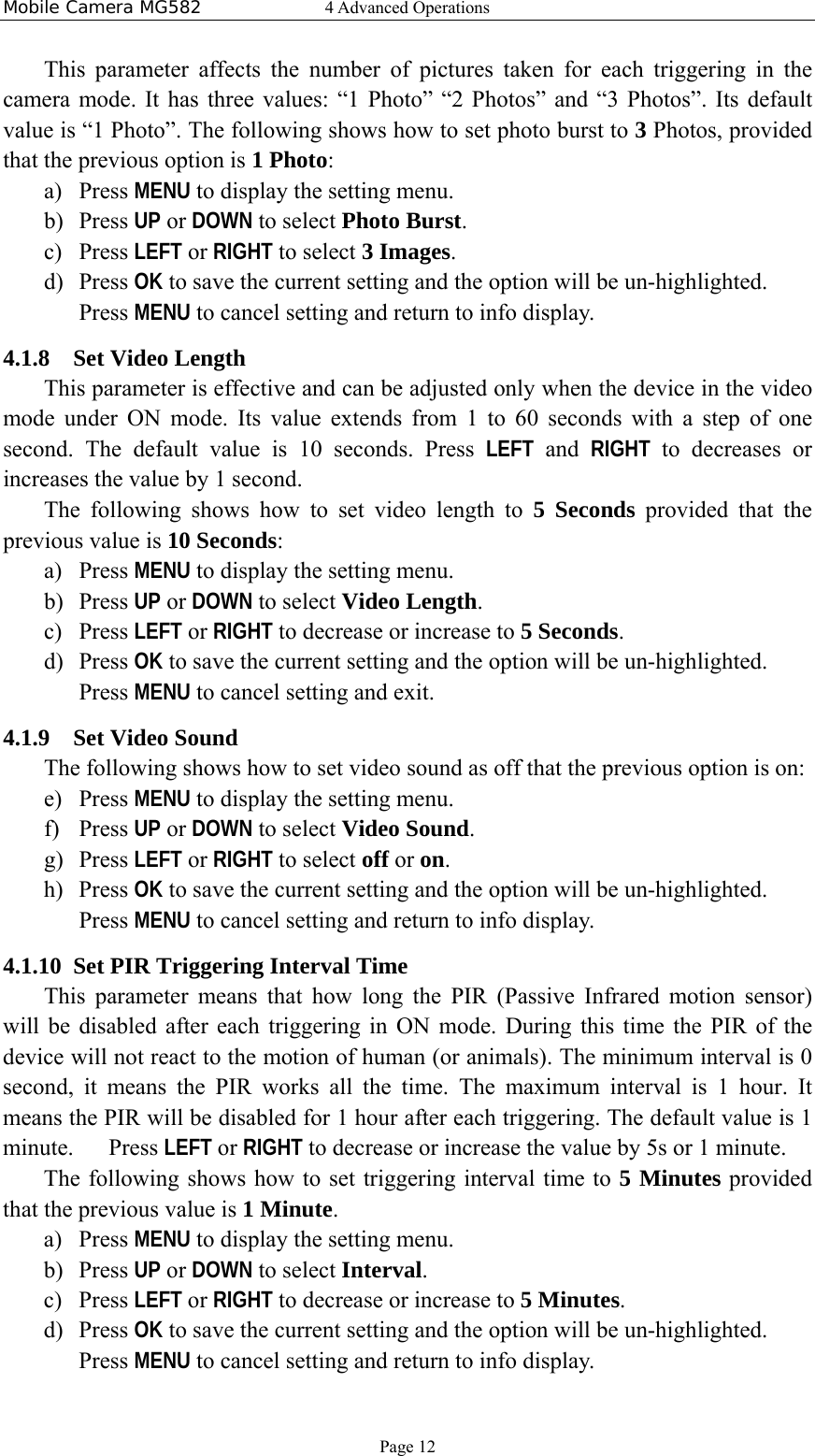 Mobile Camera MG582  4 Advanced Operations Page 12 This parameter affects the number of pictures taken for each triggering in the camera mode. It has three values: “1 Photo” “2 Photos” and “3 Photos”. Its default value is “1 Photo”. The following shows how to set photo burst to 3 Photos, provided that the previous option is 1 Photo: a) Press MENU to display the setting menu. b) Press UP or DOWN to select Photo Burst. c) Press LEFT or RIGHT to select 3 Images. d) Press OK to save the current setting and the option will be un-highlighted. Press MENU to cancel setting and return to info display. 4.1.8 Set Video Length This parameter is effective and can be adjusted only when the device in the video mode under ON mode. Its value extends from 1 to 60 seconds with a step of one second. The default value is 10 seconds. Press LEFT and RIGHT to decreases or increases the value by 1 second. The following shows how to set video length to 5 Seconds provided that the previous value is 10 Seconds: a) Press MENU to display the setting menu. b) Press UP or DOWN to select Video Length. c) Press LEFT or RIGHT to decrease or increase to 5 Seconds. d) Press OK to save the current setting and the option will be un-highlighted. Press MENU to cancel setting and exit. 4.1.9 Set Video Sound The following shows how to set video sound as off that the previous option is on: e) Press MENU to display the setting menu. f) Press UP or DOWN to select Video Sound. g) Press LEFT or RIGHT to select off or on. h) Press OK to save the current setting and the option will be un-highlighted. Press MENU to cancel setting and return to info display. 4.1.10 Set PIR Triggering Interval Time   This parameter means that how long the PIR (Passive Infrared motion sensor) will be disabled after each triggering in ON mode. During this time the PIR of the device will not react to the motion of human (or animals). The minimum interval is 0 second, it means the PIR works all the time. The maximum interval is 1 hour. It means the PIR will be disabled for 1 hour after each triggering. The default value is 1 minute.   Press LEFT or RIGHT to decrease or increase the value by 5s or 1 minute. The following shows how to set triggering interval time to 5 Minutes provided that the previous value is 1 Minute. a) Press MENU to display the setting menu. b) Press UP or DOWN to select Interval. c) Press LEFT or RIGHT to decrease or increase to 5 Minutes. d) Press OK to save the current setting and the option will be un-highlighted. Press MENU to cancel setting and return to info display. 