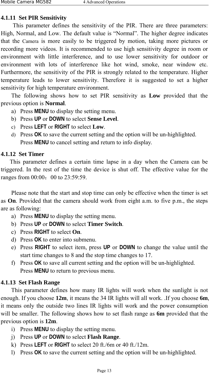 Mobile Camera MG582  4 Advanced Operations Page 13 4.1.11 Set PIR Sensitivity   This parameter defines the sensitivity of the PIR. There are three parameters: High, Normal, and Low. The default value is “Normal”. The higher degree indicates that the Camera is more easily to be triggered by motion, taking more pictures or recording more videos. It is recommended to use high sensitivity degree in room or environment with little interference, and to use lower sensitivity for outdoor or environment with lots of interference like hot wind, smoke, near window etc. Furthermore, the sensitivity of the PIR is strongly related to the temperature. Higher temperature leads to lower sensitivity. Therefore it is suggested to set a higher sensitivity for high temperature environment. The following shows how to set PIR sensitivity as Low provided that the previous option is Normal. a) Press MENU to display the setting menu. b) Press UP or DOWN to select Sense Level. c) Press LEFT or RIGHT to select Low. d) Press OK to save the current setting and the option will be un-highlighted. Press MENU to cancel setting and return to info display. 4.1.12 Set Timer This parameter defines a certain time lapse in a day when the Camera can be triggered. In the rest of the time the device is shut off. The effective value for the ranges from 00:00：00 to 23:59:59.  Please note that the start and stop time can only be effective when the timer is set as On. Provided that the camera should work from eight a.m. to five p.m., the steps are as following: a) Press MENU to display the setting menu. b) Press UP or DOWN to select Timer Switch. c) Press RIGHT to select On. d) Press OK to enter into submenu. e) Press RIGHT to select item, press UP or DOWN to change the value until the start time changes to 8 and the stop time changes to 17. f) Press OK to save all current setting and the option will be un-highlighted. Press MENU to return to previous menu. 4.1.13 Set Flash Range This parameter defines how many IR lights will work when the sunlight is not enough. If you choose 12m, it means the 34 IR lights will all work. .If you choose 6m, it means only the outside two lines IR lights will work and the power consumption will be smaller. The following shows how to set flash range as 6m provided that the previous option is 12m. i) Press MENU to display the setting menu. j) Press UP or DOWN to select Flash Range. k) Press LEFT or RIGHT to select 20 ft./6m or 40 ft./12m. l) Press OK to save the current setting and the option will be un-highlighted. 