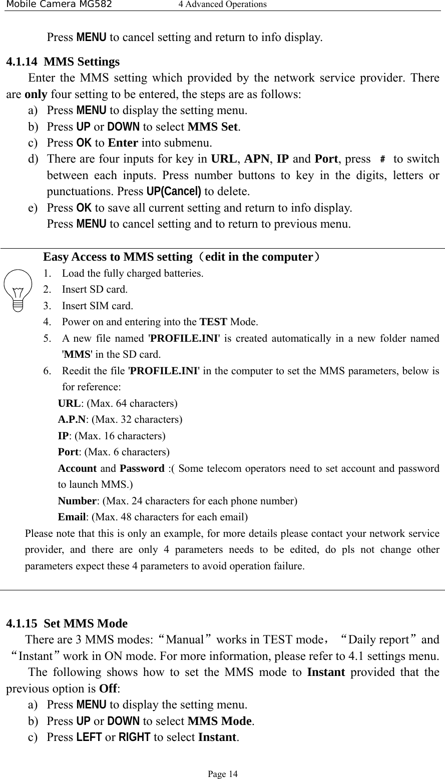 Mobile Camera MG582  4 Advanced Operations Page 14 Press MENU to cancel setting and return to info display.   4.1.14 MMS Settings Enter the MMS setting which provided by the network service provider. There are only four setting to be entered, the steps are as follows: a) Press MENU to display the setting menu. b) Press UP or DOWN to select MMS Set. c) Press OK to Enter into submenu. d) There are four inputs for key in URL, APN, IP and Port, press  ﹟ to switch between each inputs. Press number buttons to key in the digits, letters or punctuations. Press UP(Cancel) to delete. e) Press OK to save all current setting and return to info display. Press MENU to cancel setting and to return to previous menu.  Easy Access to MMS setting（edit in the computer） 1. Load the fully charged batteries. 2. Insert SD card. 3. Insert SIM card. 4. Power on and entering into the TEST Mode. 5. A new file named &apos;PROFILE.INI&apos; is created automatically in a new folder named &apos;MMS&apos; in the SD card. 6. Reedit the file &apos;PROFILE.INI&apos; in the computer to set the MMS parameters, below is for reference: URL: (Max. 64 characters) A.P.N: (Max. 32 characters) IP: (Max. 16 characters) Port: (Max. 6 characters) Account and Password :( Some telecom operators need to set account and password to launch MMS.) Number: (Max. 24 characters for each phone number) Email: (Max. 48 characters for each email) Please note that this is only an example, for more details please contact your network service provider, and there are only 4 parameters needs to be edited, do pls not change other parameters expect these 4 parameters to avoid operation failure.   4.1.15 Set MMS Mode There are 3 MMS modes:“Manual”works in TEST mode，“Daily report”and“Instant”work in ON mode. For more information, please refer to 4.1 settings menu. The following shows how to set the MMS mode to Instant provided that the previous option is Off: a) Press MENU to display the setting menu. b) Press UP or DOWN to select MMS Mode. c) Press LEFT or RIGHT to select Instant. 