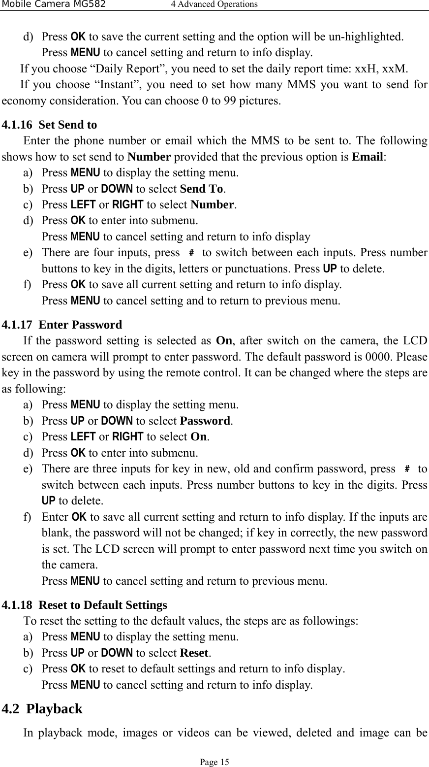 Mobile Camera MG582  4 Advanced Operations Page 15 d) Press OK to save the current setting and the option will be un-highlighted. Press MENU to cancel setting and return to info display. If you choose “Daily Report”, you need to set the daily report time: xxH, xxM. If you choose “Instant”, you need to set how many MMS you want to send for economy consideration. You can choose 0 to 99 pictures.   4.1.16 Set Send to Enter the phone number or email which the MMS to be sent to. The following shows how to set send to Number provided that the previous option is Email: a) Press MENU to display the setting menu. b) Press UP or DOWN to select Send To. c) Press LEFT or RIGHT to select Number. d) Press OK to enter into submenu. Press MENU to cancel setting and return to info display e) There are four inputs, press  ﹟ to switch between each inputs. Press number buttons to key in the digits, letters or punctuations. Press UP to delete. f) Press OK to save all current setting and return to info display. Press MENU to cancel setting and to return to previous menu. 4.1.17 Enter Password If the password setting is selected as On, after switch on the camera, the LCD screen on camera will prompt to enter password. The default password is 0000. Please key in the password by using the remote control. It can be changed where the steps are as following: a) Press MENU to display the setting menu. b) Press UP or DOWN to select Password. c) Press LEFT or RIGHT to select On. d) Press OK to enter into submenu. e) There are three inputs for key in new, old and confirm password, press  ﹟ to switch between each inputs. Press number buttons to key in the digits. Press UP to delete. f) Enter OK to save all current setting and return to info display. If the inputs are blank, the password will not be changed; if key in correctly, the new password is set. The LCD screen will prompt to enter password next time you switch on the camera. Press MENU to cancel setting and return to previous menu.   4.1.18 Reset to Default Settings To reset the setting to the default values, the steps are as followings: a) Press MENU to display the setting menu. b) Press UP or DOWN to select Reset. c) Press OK to reset to default settings and return to info display.   Press MENU to cancel setting and return to info display. 4.2 Playback In playback mode, images or videos can be viewed, deleted and image can be 