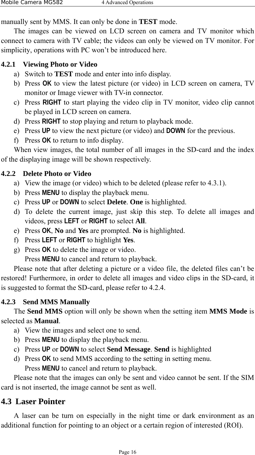 Mobile Camera MG582  4 Advanced Operations Page 16 manually sent by MMS. It can only be done in TEST mode. The images can be viewed on LCD screen on camera and TV monitor which connect to camera with TV cable; the videos can only be viewed on TV monitor. For simplicity, operations with PC won’t be introduced here. 4.2.1 Viewing Photo or Video a) Switch to TEST mode and enter into info display. b) Press OK to view the latest picture (or video) in LCD screen on camera, TV monitor or Image viewer with TV-in connector.   c) Press RIGHT to start playing the video clip in TV monitor, video clip cannot be played in LCD screen on camera. d) Press RIGHT to stop playing and return to playback mode. e) Press UP to view the next picture (or video) and DOWN for the previous. f) Press OK to return to info display. When view images, the total number of all images in the SD-card and the index of the displaying image will be shown respectively. 4.2.2 Delete Photo or Video a) View the image (or video) which to be deleted (please refer to 4.3.1). b) Press MENU to display the playback menu. c) Press UP or DOWN to select Delete. One is highlighted. d) To delete the current image, just skip this step. To delete all images and videos, press LEFT or RIGHT to select All. e) Press OK, No and Yes are prompted. No is highlighted. f) Press LEFT or RIGHT to highlight Yes. g) Press OK to delete the image or video. Press MENU to cancel and return to playback. Please note that after deleting a picture or a video file, the deleted files can’t be restored! Furthermore, in order to delete all images and video clips in the SD-card, it is suggested to format the SD-card, please refer to 4.2.4. 4.2.3 Send MMS Manually The Send MMS option will only be shown when the setting item MMS Mode is selected as Manual. a) View the images and select one to send. b) Press MENU to display the playback menu. c) Press UP or DOWN to select Send Message. Send is highlighted d) Press OK to send MMS according to the setting in setting menu. Press MENU to cancel and return to playback. Please note that the images can only be sent and video cannot be sent. If the SIM card is not inserted, the image cannot be sent as well. 4.3 Laser Pointer A laser can be turn on especially in the night time or dark environment as an additional function for pointing to an object or a certain region of interested (ROI). 