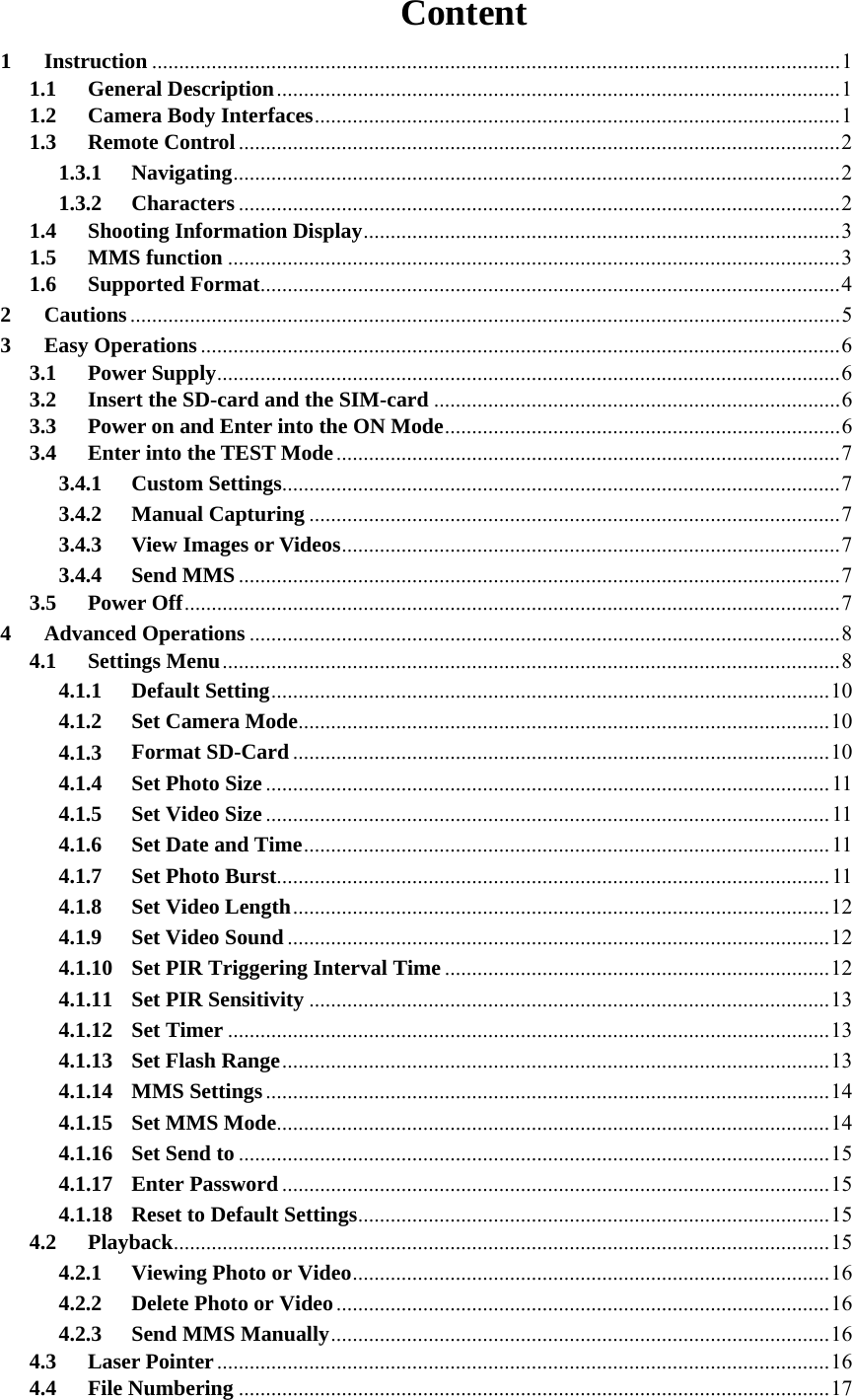 Content 1 Instruction ............................................................................................................................... 1 1.1 General Description ........................................................................................................ 1 1.2 Camera Body Interfaces ................................................................................................. 1 1.3 Remote Control ............................................................................................................... 2 1.3.1 Navigating ................................................................................................................ 2 1.3.2 Characters ............................................................................................................... 2 1.4 Shooting Information Display ........................................................................................ 3 1.5 MMS function ................................................................................................................. 3 1.6 Supported Format ...........................................................................................................  4 2 Cautions ................................................................................................................................... 5 3 Easy Operations ...................................................................................................................... 6 3.1 Power Supply ................................................................................................................... 6 3.2 Insert the SD-card and the SIM-card ........................................................................... 6 3.3 Power on and Enter into the ON Mode ......................................................................... 6 3.4 Enter into the TEST Mode ............................................................................................. 7 3.4.1 Custom Settings ....................................................................................................... 7 3.4.2 Manual Capturing .................................................................................................. 7 3.4.3 View Images or Videos ............................................................................................ 7 3.4.4 Send MMS ............................................................................................................... 7 3.5 Power Off ......................................................................................................................... 7 4 Advanced Operations ............................................................................................................. 8 4.1 Settings Menu .................................................................................................................. 8 4.1.1 Default Setting ....................................................................................................... 10 4.1.2 Set Camera Mode .................................................................................................. 10 4.1.3 Format SD-Card ................................................................................................... 10 4.1.4 Set Photo Size ........................................................................................................ 11 4.1.5 Set Video Size ........................................................................................................ 11 4.1.6 Set Date and Time ................................................................................................. 11 4.1.7 Set Photo Burst ...................................................................................................... 11 4.1.8 Set Video Length ................................................................................................... 12 4.1.9 Set Video Sound .................................................................................................... 12 4.1.10 Set PIR Triggering Interval Time ....................................................................... 12 4.1.11 Set PIR Sensitivity ................................................................................................ 13 4.1.12 Set Timer ............................................................................................................... 13 4.1.13 Set Flash Range ..................................................................................................... 13 4.1.14 MMS Settings ........................................................................................................ 14 4.1.15 Set MMS Mode ...................................................................................................... 14 4.1.16 Set Send to ............................................................................................................. 15 4.1.17 Enter Password ..................................................................................................... 15 4.1.18 Reset to Default Settings .......................................................................................  15 4.2 Playback .........................................................................................................................  15 4.2.1 Viewing Photo or Video ........................................................................................ 16 4.2.2 Delete Photo or Video ........................................................................................... 16 4.2.3 Send MMS Manually ............................................................................................ 16 4.3 Laser Pointer ................................................................................................................. 16 4.4 File Numbering ............................................................................................................. 17 