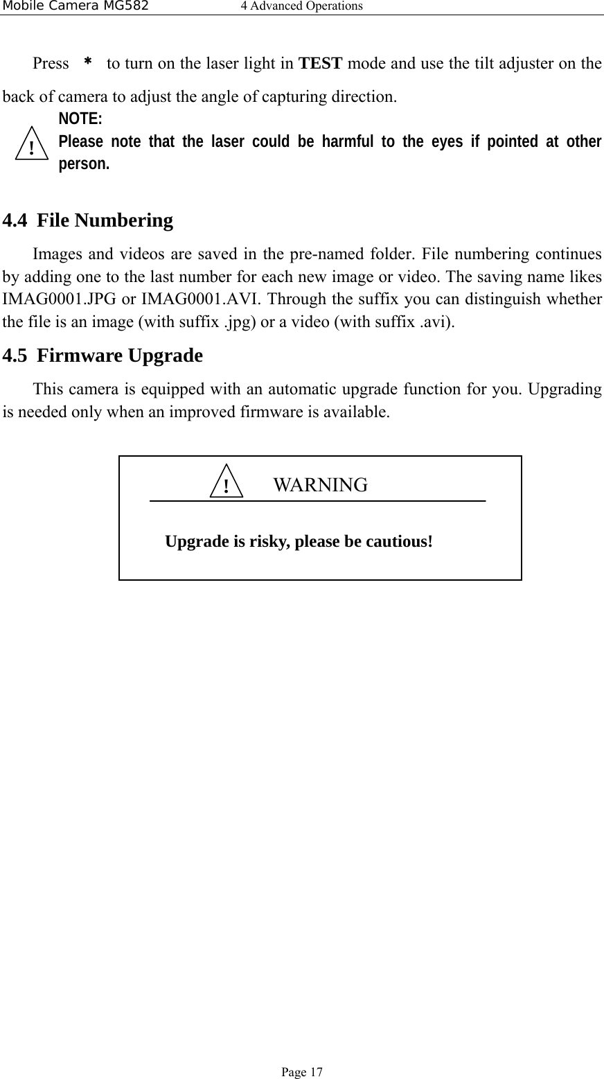 Mobile Camera MG582  4 Advanced Operations Page 17 Press  ﹡  to turn on the laser light in TEST mode and use the tilt adjuster on the back of camera to adjust the angle of capturing direction. NOTE: Please note that the laser could be harmful to the eyes if pointed at other person.  4.4 File Numbering Images and videos are saved in the pre-named folder. File numbering continues by adding one to the last number for each new image or video. The saving name likes IMAG0001.JPG or IMAG0001.AVI. Through the suffix you can distinguish whether the file is an image (with suffix .jpg) or a video (with suffix .avi). 4.5 Firmware Upgrade This camera is equipped with an automatic upgrade function for you. Upgrading is needed only when an improved firmware is available.         WAR N IN G  Upgrade is risky, please be cautious! !! 