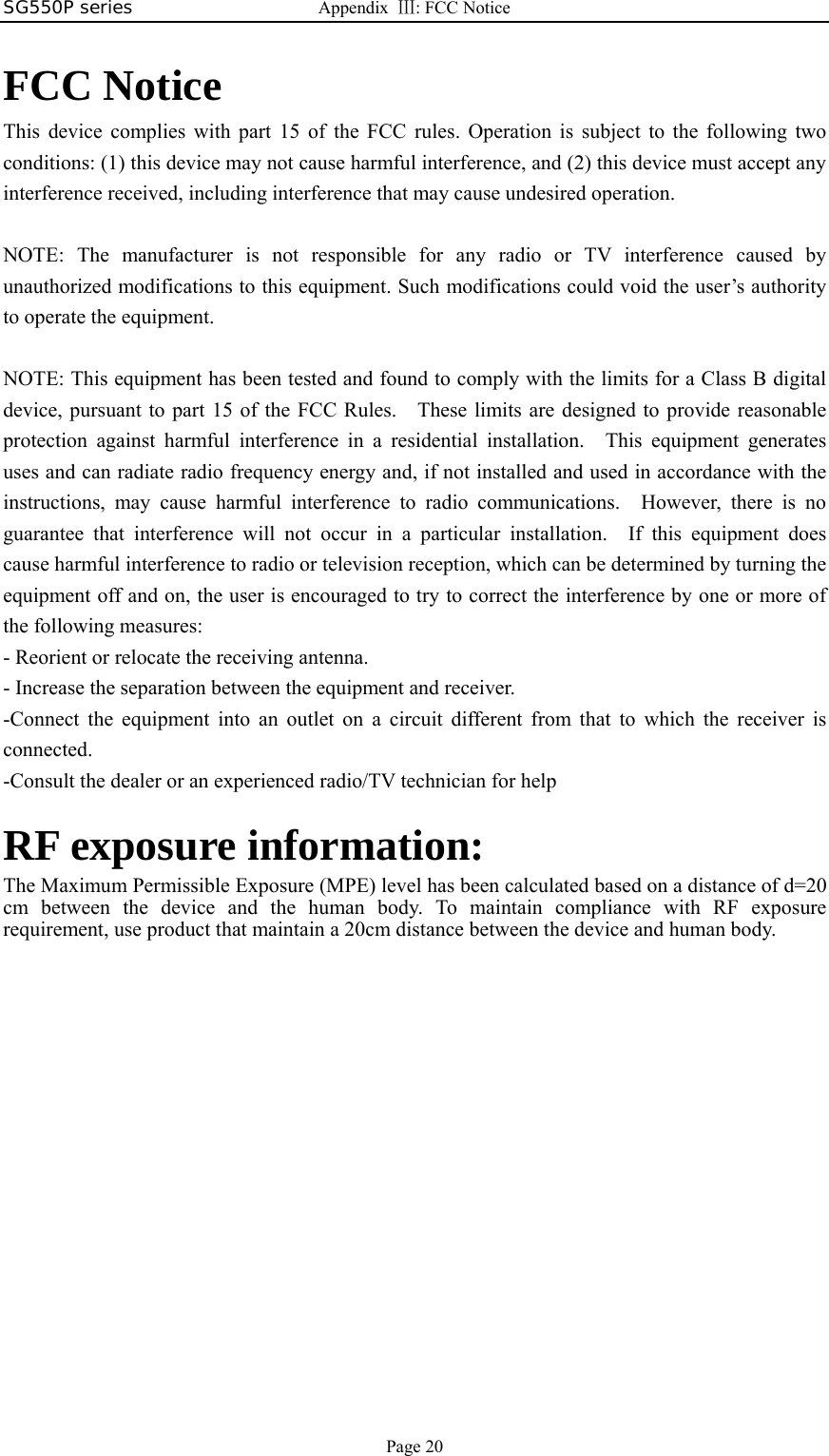 SG550P series  Appendix  Ⅲ: FCC Notice  Page 20  FCC Notice This device complies with part 15 of the FCC rules. Operation is subject to the following two conditions: (1) this device may not cause harmful interference, and (2) this device must accept any interference received, including interference that may cause undesired operation.  NOTE: The manufacturer is not responsible for any radio or TV interference caused by unauthorized modifications to this equipment. Such modifications could void the user’s authority to operate the equipment.  NOTE: This equipment has been tested and found to comply with the limits for a Class B digital device, pursuant to part 15 of the FCC Rules.    These limits are designed to provide reasonable protection against harmful interference in a residential installation.  This equipment generates uses and can radiate radio frequency energy and, if not installed and used in accordance with the instructions, may cause harmful interference to radio communications.  However, there is no guarantee that interference will not occur in a particular installation.  If this equipment does cause harmful interference to radio or television reception, which can be determined by turning the equipment off and on, the user is encouraged to try to correct the interference by one or more of the following measures: - Reorient or relocate the receiving antenna. - Increase the separation between the equipment and receiver. -Connect the equipment into an outlet on a circuit different from that to which the receiver is connected. -Consult the dealer or an experienced radio/TV technician for help  RF exposure information:   The Maximum Permissible Exposure (MPE) level has been calculated based on a distance of d=20 cm between the device and the human body. To maintain compliance with RF exposure requirement, use product that maintain a 20cm distance between the device and human body.  