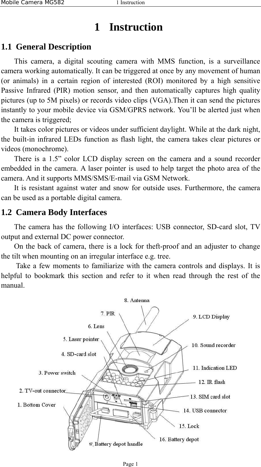 Mobile Camera MG582  1 Instruction Page 1 1 Instruction 1.1 General Description This camera, a digital scouting camera with MMS function, is a surveillance camera working automatically. It can be triggered at once by any movement of human (or animals) in a certain region of interested (ROI) monitored by a high sensitive Passive Infrared (PIR) motion sensor, and then automatically captures high quality pictures (up to 5M pixels) or records video clips (VGA).Then it can send the pictures instantly to your mobile device via GSM/GPRS network. You’ll be alerted just when the camera is triggered; It takes color pictures or videos under sufficient daylight. While at the dark night, the built-in infrared LEDs function as flash light, the camera takes clear pictures or videos (monochrome).   There is a 1.5” color LCD display screen on the camera and a sound recorder embedded in the camera. A laser pointer is used to help target the photo area of the camera. And it supports MMS/SMS/E-mail via GSM Network. It is resistant against water and snow for outside uses. Furthermore, the camera can be used as a portable digital camera.  1.2 Camera Body Interfaces The camera has the following I/O interfaces: USB connector, SD-card slot, TV output and external DC power connector. On the back of camera, there is a lock for theft-proof and an adjuster to change the tilt when mounting on an irregular interface e.g. tree.     Take a few moments to familiarize with the camera controls and displays. It is helpful to bookmark this section and refer to it when read through the rest of the manual.  