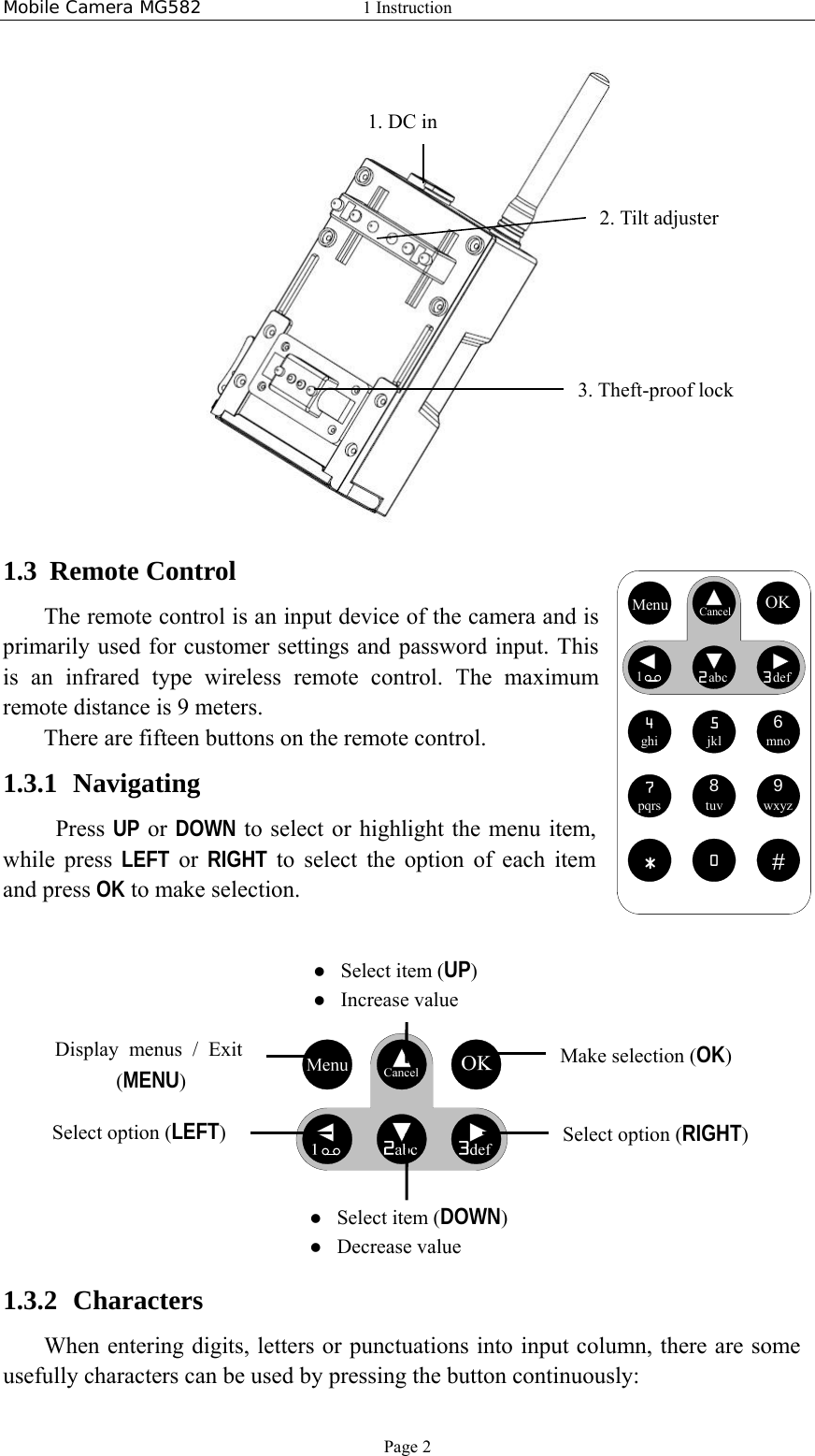 Mobile Camera MG582  1 Instruction Page 2  1.3 Remote Control The remote control is an input device of the camera and is primarily used for customer settings and password input. This is an infrared type wireless remote control. The maximum remote distance is 9 meters. There are fifteen buttons on the remote control.   1.3.1 Navigating  Press UP or DOWN to select or highlight the menu item, while press LEFT or RIGHT to select the option of each item and press OK to make selection.           1.3.2 Characters When entering digits, letters or punctuations into input column, there are some usefully characters can be used by pressing the button continuously: 2. Tilt adjuster 3. Theft-proof lock  Select item (UP)  Increase value  Select item (DOWN)  Decrease value Select option (RIGHT) Make selection (OK) Display menus / Exit  (MENU) Select option (LEFT) Menu CancelOK12abc3def4ghi5jkl6mno7pqrs8tuv9wxyz*0#Menu CancelOK12abc3def4ghi5jkl6mno7pqrs8tuv9wxyz*0#1. DC in 