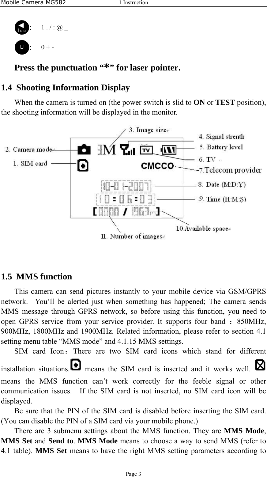 Mobile Camera MG582  1 Instruction Page 3 1:   1 . / : @ _ :   0 + - Press the punctuation “*” for laser pointer.   1.4 Shooting Information Display When the camera is turned on (the power switch is slid to ON or TEST position), the shooting information will be displayed in the monitor.    1.5 MMS function This camera can send pictures instantly to your mobile device via GSM/GPRS network.You’ll be alerted just when something has happened; The camera sends MMS message through GPRS network, so before using this function, you need to open GPRS service from your service provider. It supports four band ：850MHz, 900MHz, 1800MHz and 1900MHz. Related information, please refer to section 4.1 setting menu table “MMS mode” and 4.1.15 MMS settings. SIM card Icon：There are two SIM card icons which stand for different installation situations.  means the SIM card is inserted and it works well.   means the MMS function can’t work correctly for the feeble signal or other communication issues.  If the SIM card is not inserted, no SIM card icon will be displayed.   Be sure that the PIN of the SIM card is disabled before inserting the SIM card. (You can disable the PIN of a SIM card via your mobile phone.) There are 3 submenu settings about the MMS function. They are MMS Mode, MMS Set and Send to. MMS Mode means to choose a way to send MMS (refer to 4.1 table). MMS Set means to have the right MMS setting parameters according to 