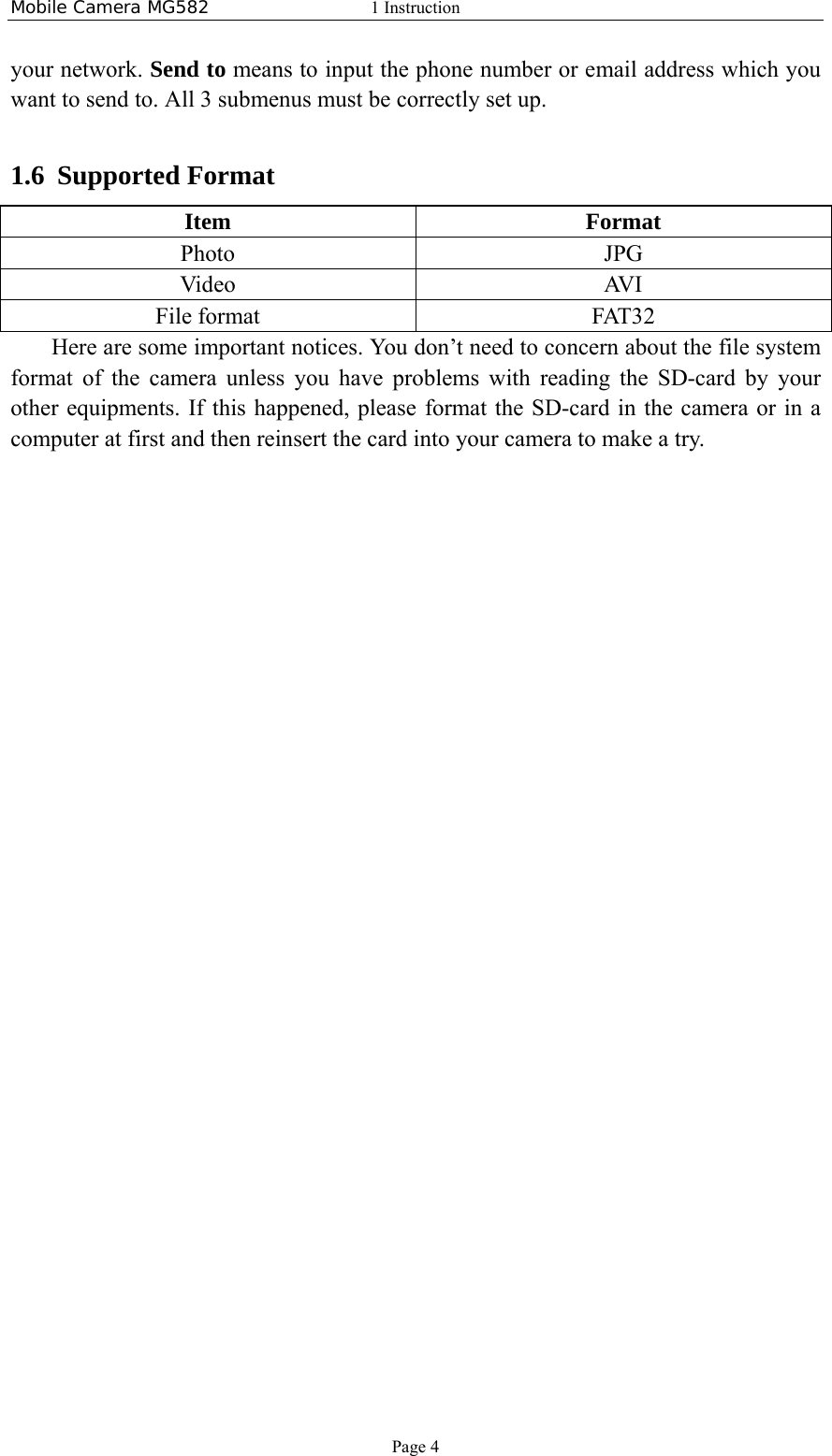 Mobile Camera MG582  1 Instruction Page 4 your network. Send to means to input the phone number or email address which you want to send to. All 3 submenus must be correctly set up.   1.6 Supported Format Item Format Photo JPG Video AVI File format  FAT32 Here are some important notices. You don’t need to concern about the file system format of the camera unless you have problems with reading the SD-card by your other equipments. If this happened, please format the SD-card in the camera or in a computer at first and then reinsert the card into your camera to make a try.  