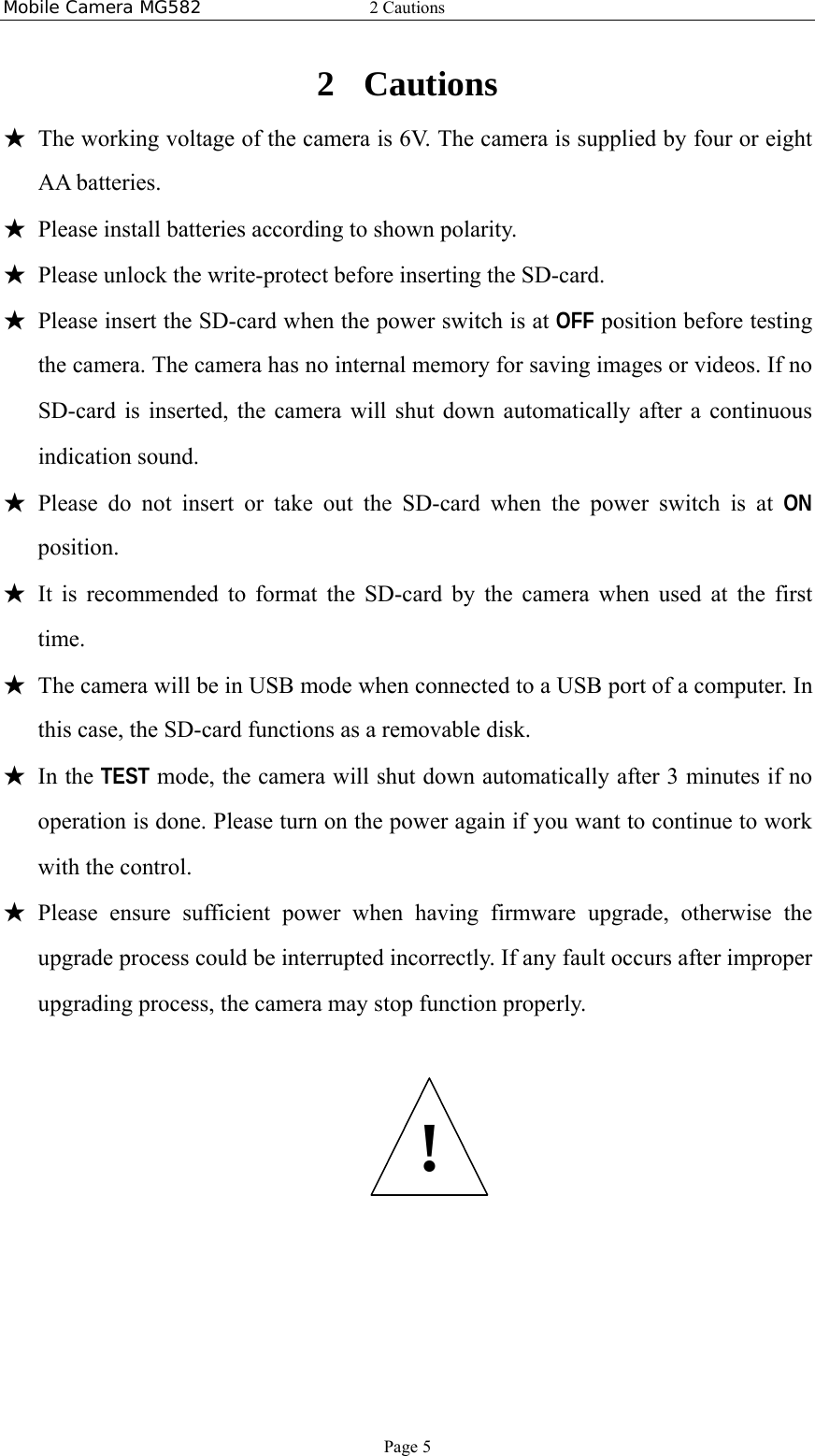 Mobile Camera MG582  2 Cautions Page 5 2 Cautions ★ The working voltage of the camera is 6V. The camera is supplied by four or eight AA batteries. ★ Please install batteries according to shown polarity. ★ Please unlock the write-protect before inserting the SD-card. ★ Please insert the SD-card when the power switch is at OFF position before testing the camera. The camera has no internal memory for saving images or videos. If no SD-card is inserted, the camera will shut down automatically after a continuous indication sound. ★ Please do not insert or take out the SD-card when the power switch is at ON position. ★ It is recommended to format the SD-card by the camera when used at the first time. ★ The camera will be in USB mode when connected to a USB port of a computer. In this case, the SD-card functions as a removable disk. ★ In the TEST mode, the camera will shut down automatically after 3 minutes if no operation is done. Please turn on the power again if you want to continue to work with the control. ★ Please ensure sufficient power when having firmware upgrade, otherwise the upgrade process could be interrupted incorrectly. If any fault occurs after improper upgrading process, the camera may stop function properly.   ! 