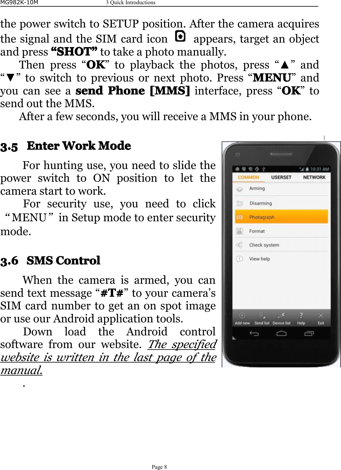 MG982K-10M3QuickIntroductionsPage8thepowerswitchtoSETUPposition.AfterthecameraacquiresthesignalandtheSIMcardicon appears,targetanobjectandpress““““SHOTSHOTSHOTSHOT””””totakeaphotomanually.Thenpress“OKOKOKOK”toplaybackthephotos,press“▲”and“▼”toswitchtopreviousornextphoto.Press“MENUM ENUMENUMENU”andyoucanseeasendsendsendsendPhoneP honePhonePhone[MMS][M MS][MMS][MMS]interface,press“OKOKOKOK”tosendouttheMMS.Afterafewseconds,youwillreceiveaMMSinyourphone.3.53.53.53.5EnterE nterEnterEnterWorkW orkWorkWorkModeM odeModeModeForhuntinguse,youneedtoslidethepowerswitchtoONpositiontoletthecamerastarttowork.Forsecurityuse,youneedtoclick“MENU”inSetupmodetoentersecuritymode.3.63.63.63.6SMSS MSSMSSMSControlC ontrolControlControlWhenthecameraisarmed,youcansendtextmessage“#T## T##T##T#”toyourcamera’sSIMcardnumbertogetanonspotimageoruseourAndroidapplicationtools.DownloadtheAndroidcontrolsoftwarefromourwebsite.Thespecifiedwebsiteiswritteninthelastpageofthemanual..
