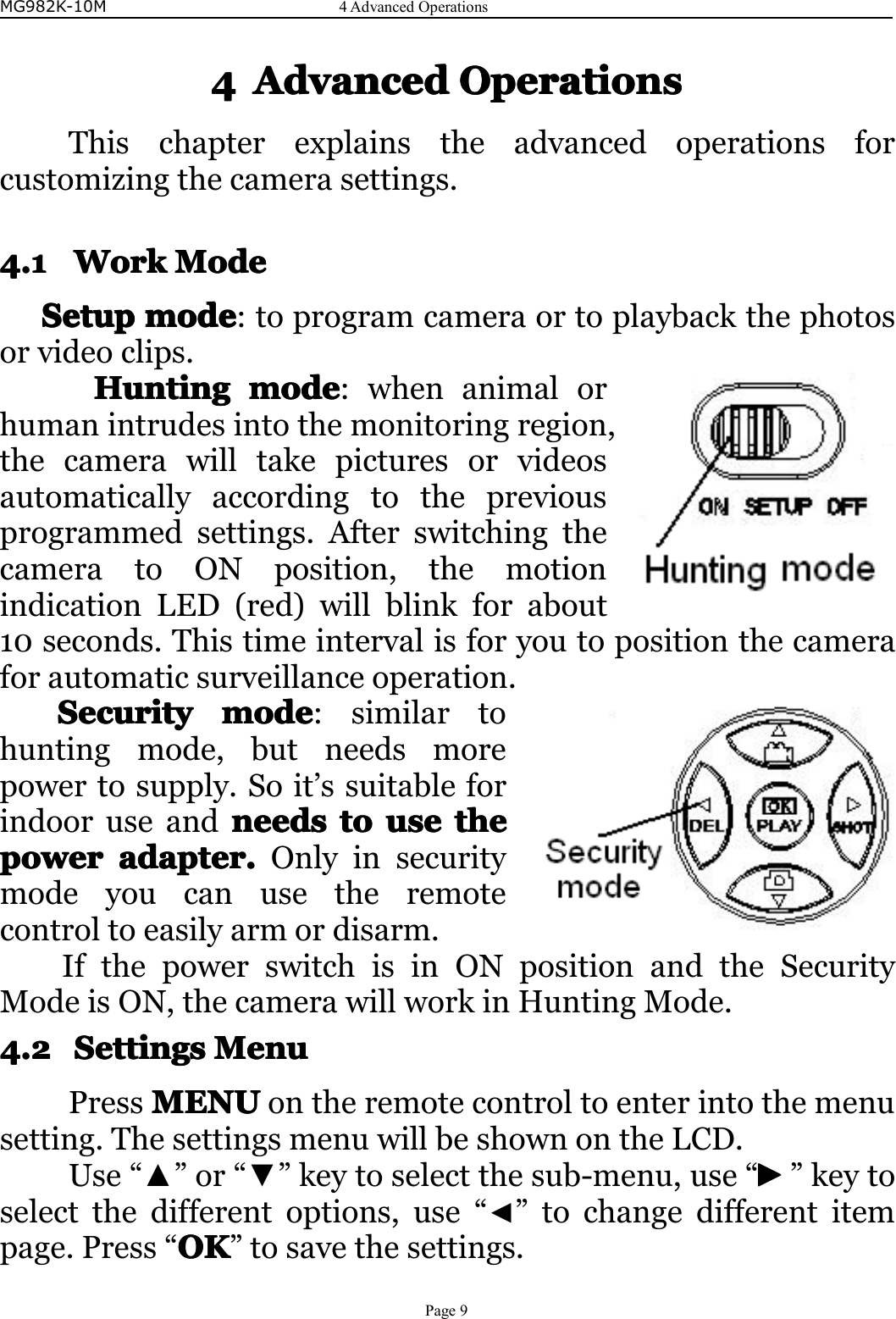 MG982K-10M4AdvancedOperationsPage94444AdvancedAdvancedAdvancedAdvancedOperationsOp erationsOperationsOperationsThischapterexplainstheadvancedoperationsforcustomizingthecamerasettings.4.14.14.14.1WorkW orkWorkWorkModeM odeModeModeSetupSetupSetupSetupmodem odemodemode:toprogramcameraortoplaybackthephotosorvideoclips.HuntingHuntingHuntingHuntingmodem odemodemode:whenanimalorhumanintrudesintothemonitoringregion,thecamerawilltakepicturesorvideosautomaticallyaccordingtothepreviousprogrammedsettings.AfterswitchingthecameratoONposition,themotionindicationLED(red)willblinkforabout10seconds.Thistimeintervalisforyoutopositionthecameraforautomaticsurveillanceoperation.SecuritySecuritySecuritySecuritymodem odemodemode:similartohuntingmode,butneedsmorepowertosupply.Soit’ssuitableforindooruseandneedsn eedsneedsneedstot ototouseu seuseusethet hethethepowerpowerpowerpoweradapter.a dapter.adapter.adapter.Onlyinsecuritymodeyoucanusetheremotecontroltoeasilyarmordisarm.IfthepowerswitchisinONpositionandtheSecurityModeisON,thecamerawillworkinHuntingMode.4.24.24.24.2SettingsS ettingsSettingsSettingsMenuM enuMenuMenuPressMENUMENUMENUMENUontheremotecontroltoenterintothemenusetting.ThesettingsmenuwillbeshownontheLCD.Use“▲”or“▼”keytoselectthesub-menu,use“►►►►”keytoselectthedifferentoptions,use“◄”tochangedifferentitempage.Press“OKOKOKOK”tosavethesettings.