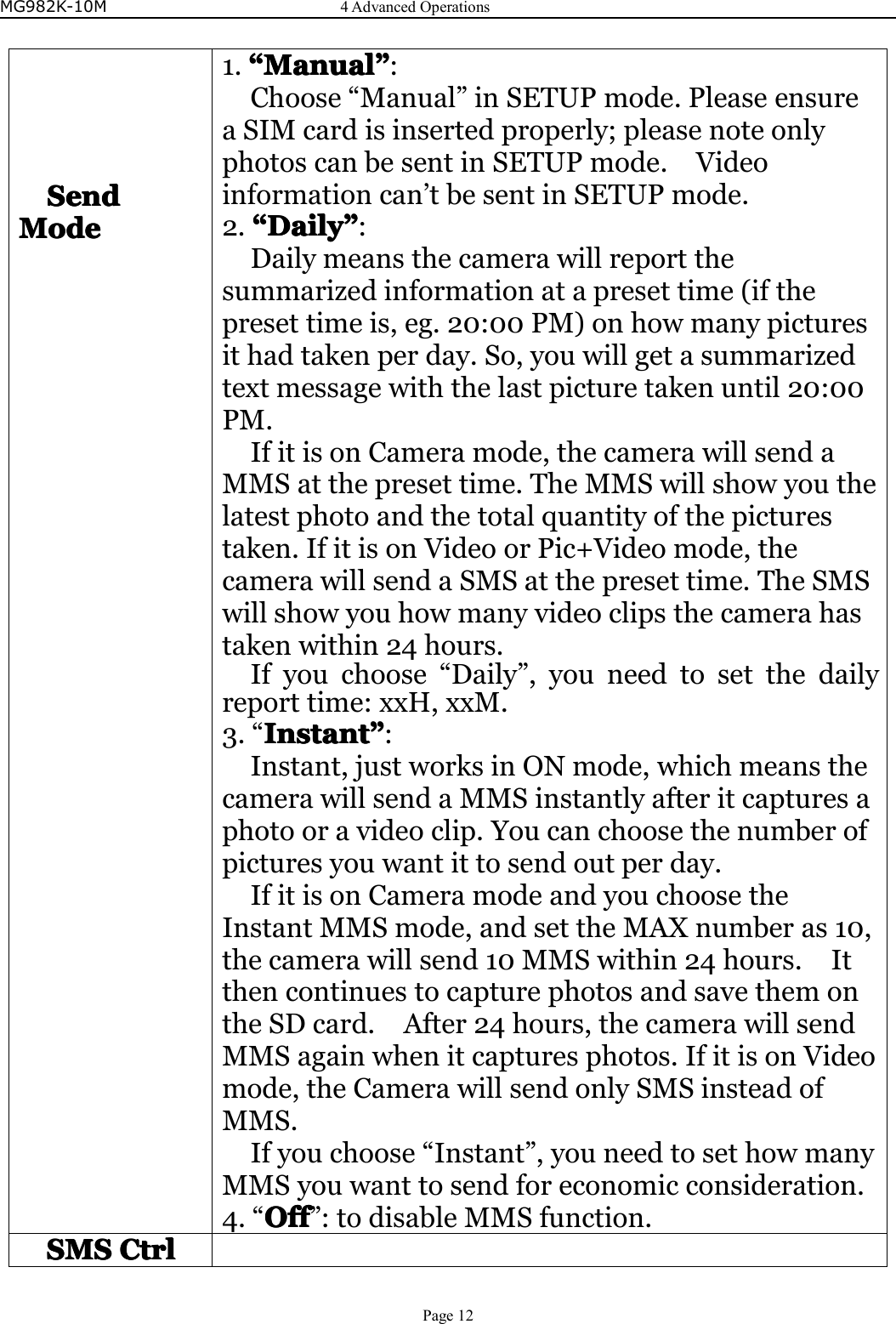 MG982K-10M4AdvancedOperationsPage12SendSendSendSendModeModeModeMode1.““““ManualMa nualManualManual””””:Choose“Manual”inSETUPmode.PleaseensureaSIMcardisinsertedproperly;pleasenoteonlyphotoscanbesentinSETUPmode.Videoinformationcan’tbesentinSETUPmode.2.““““DailyD ailyDailyDaily””””:Dailymeansthecamerawillreportthesummarizedinformationatapresettime(ifthepresettimeis,eg.20:00PM)onhowmanypicturesithadtakenperday.So,youwillgetasummarizedtextmessagewiththelastpicturetakenuntil20:00PM.IfitisonCameramode,thecamerawillsendaMMSatthepresettime.TheMMSwillshowyouthelatestphotoandthetotalquantityofthepicturestaken.IfitisonVideoorPic+Videomode,thecamerawillsendaSMSatthepresettime.TheSMSwillshowyouhowmanyvideoclipsthecamerahastakenwithin24hours.Ifyouchoose“Daily”,youneedtosetthedailyreporttime:xxH,xxM.3.“InstantInstantInstantInstant””””:Instant,justworksinONmode,whichmeansthecamerawillsendaMMSinstantlyafteritcapturesaphotooravideoclip.Youcanchoosethenumberofpicturesyouwantittosendoutperday.IfitisonCameramodeandyouchoosetheInstantMMSmode,andsettheMAXnumberas10,thecamerawillsend10MMSwithin24hours.ItthencontinuestocapturephotosandsavethemontheSDcard.After24hours,thecamerawillsendMMSagainwhenitcapturesphotos.IfitisonVideomode,theCamerawillsendonlySMSinsteadofMMS.Ifyouchoose“Instant”,youneedtosethowmanyMMSyouwanttosendforeconomicconsideration.4.“OOOOfff fffff”:todisableMMSfunction.SMSSMSSMSSMSCtrlC trlCtrlCtrl