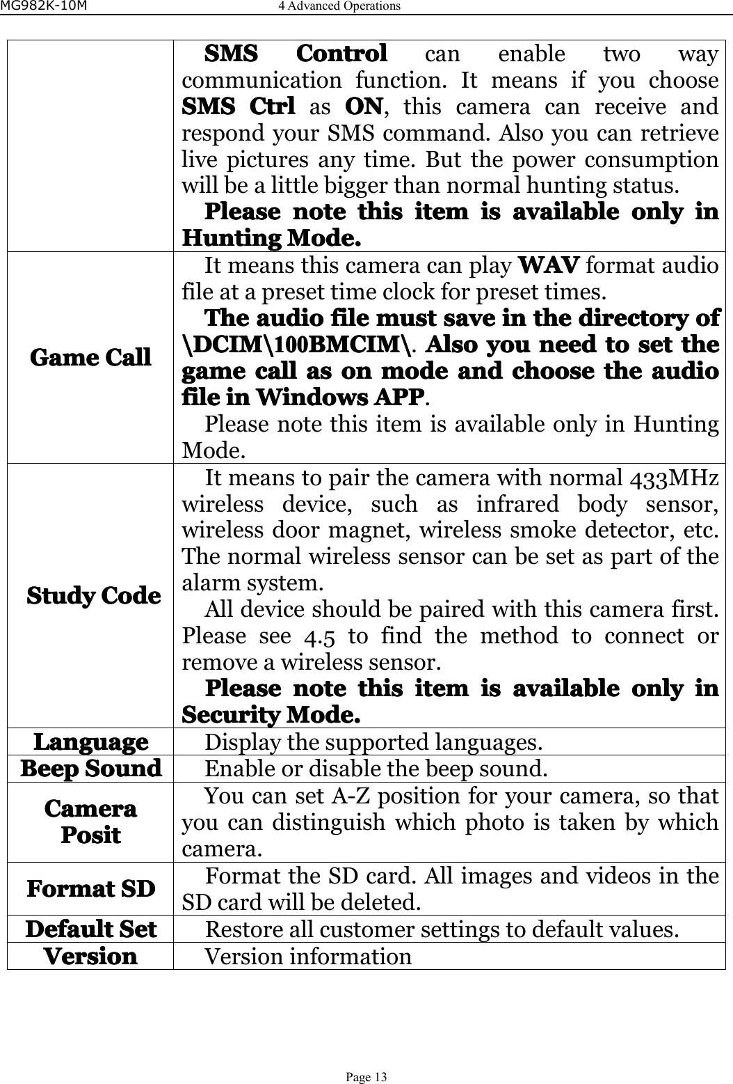 MG982K-10M4AdvancedOperationsPage13SMSSMSSMSSMSControlC ontrolControlControlcanenabletwowaycommunicationfunction.ItmeansifyouchooseSMSSMSSMSSMSCtrlC trlCtrlCtrlasONO NONON,thiscameracanreceiveandrespondyourSMScommand.Alsoyoucanretrievelivepicturesanytime.Butthepowerconsumptionwillbealittlebiggerthannormalhuntingstatus.PleasePleasePleasePleasenoten otenotenotethist histhisthisitemi temitemitemisi sisisavailablea vailableavailableavailableonlyo nlyonlyonlyini nininHuntingHuntingHuntingHuntingMode.Mo de.Mode.Mode.GameGameGameGameCallC allCallCallItmeansthiscameracanplayWAVW AVWAVWAVformataudiofileatapresettimeclockforpresettimes.TheTheTheTheaudioa udioaudioaudiofilef ilefilefilemmmmuuuusts tststsaves avesavesaveini nininthet hethethedirectoryd irectorydirectorydirectoryofo fofof\DCIM\\DCIM\\DCIM\\DCIM\1001 00100100BMCIM\B MCIM\BMCIM\BMCIM\.AlsoA lsoAlsoAlsoyouy ouyouyouneedn eedneedneedtot ototosets etsetsetthet hethethegamegamegamegamecallc allcallcallasa sasasono nononmodem odemodemodeanda ndandandchoosec hoosechoosechoosethet hethetheaudioa udioaudioaudiofilefilefilefileini nininWindowsW indowsWindowsWindowsAPPA PPAPPAPP.PleasenotethisitemisavailableonlyinHuntingMode.StudyStudyStudyStudyCodeC odeCodeCodeItmeanstopairthecamerawithnormal433MHzwirelessdevice,suchasinfraredbodysensor,wirelessdoormagnet,wirelesssmokedetector,etc.Thenormalwirelesssensorcanbesetaspartofthealarmsystem.Alldeviceshouldbepairedwiththiscamerafirst.Pleasesee4.5tofindthemethodtoconnectorremoveawirelesssensor.PleaseP leasePleasePleasenoten otenotenotethist histhisthisitemi temitemitemisi sisisavailablea vailableavailableavailableonlyo nlyonlyonlyini nininSecuritySecuritySecuritySecurityMode.Mo de.Mode.Mode.LanguageLanguageLanguageLanguageDisplaythesupportedlanguages.BeepBeepBeepBeepSoundS oundSoundSoundEnableordisablethebeepsound.CameraCameraCameraCameraPositP ositPositPositYoucansetA-Zpositionforyourcamera,sothatyoucandistinguishwhichphotoistakenbywhichcamera.FormatFormatFormatFormatSDS DSDSDFormattheSDcard.AllimagesandvideosintheSDcardwillbedeleted.DefaultDefaultDefaultDefaultSetS etSetSetRestoreallcustomersettingstodefaultvalues.VersionVersionVersionVersionVersioninformation