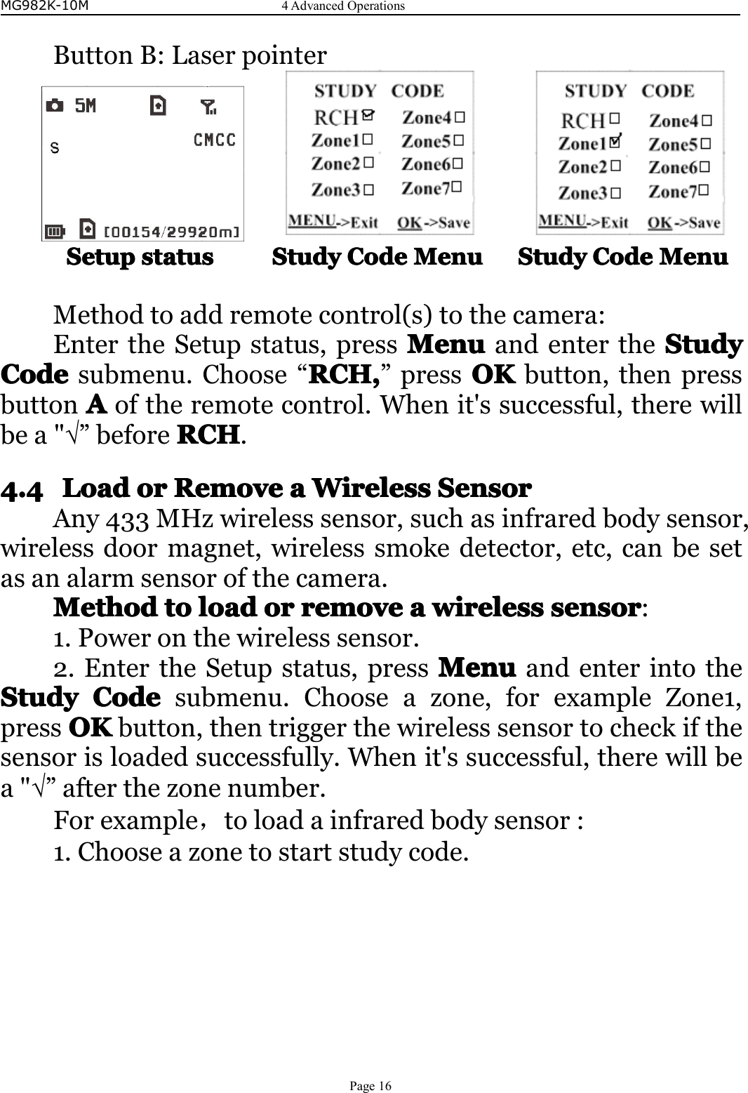 MG982K-10M4AdvancedOperationsPage16ButtonB:LaserpointerSetupSetupSetupSetupstatuss tatusstatusstatusStudyS tudyStudyStudyCodeC odeCodeCodeMenuMe nuMenuMenuStudyS tudyStudyStudyCodeC odeCodeCodeMenuMe nuMenuMenuMethodtoaddremotecontrol(s)tothecamera:EntertheSetupstatus,pressMenuMenuMenuMenuandentertheStudyS tudyStudyStudyCodeCodeCodeCodesubmenu.Choose“RCHR CHRCHRCH,,,,”pressOKOKOKOKbutton,thenpressbuttonAAAAoftheremotecontrol.Whenit&apos;ssuccessful,therewillbea&quot;√”beforeRCHRCHRCHRCH.4.44.44.44.4LoadL oadLoadLoadoro rororRRRRemovee moveemoveemoveaaaaWWWWirelessi relessirelessirelessSSSSensore nsorensorensorAny433MHzwirelesssensor,suchasinfraredbodysensor,wirelessdoormagnet,wirelesssmokedetector,etc,canbesetasanalarmsensorofthecamera.MethodMethodMethodMethodtot ototoloadl oadloadloadoro rororremovere moveremoveremoveaaaawirelessw irelesswirelesswirelesssensorse nsorsensorsensor:1.Poweronthewirelesssensor.2.EntertheSetupstatus,pressMenuMenuMenuMenuandenterintotheStudyStudyStudyStudyCodeC odeCodeCodesubmenu.Chooseazone,forexampleZone1,pressOKOKOKOKbutton,thentriggerthewirelesssensortocheckifthesensorisloadedsuccessfully.Whenit&apos;ssuccessful,therewillbea&quot;√”afterthezonenumber.Forexample，toloadainfraredbodysensor:1.Chooseazonetostartstudycode.