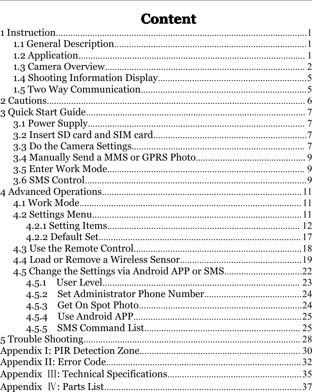 ContentContentContentContent1Instruction.......................................................................................................11.1GeneralDescription...............................................................................11.2Application.............................................................................................11.3CameraOverview..................................................................................21.4ShootingInformationDisplay.............................................................51.5TwoWayCommunication....................................................................52Cautions..........................................................................................................63QuickStartGuide..........................................................................................73.1PowerSupply.........................................................................................73.2InsertSDcardandSIMcard...............................................................73.3DotheCameraSettings.......................................................................73.4ManuallySendaMMSorGPRSPhoto.............................................93.5EnterWorkMode.................................................................................93.6SMSControl...........................................................................................94AdvancedOperations..................................................................................114.1WorkMode...........................................................................................114.2SettingsMenu......................................................................................114.2.1SettingItems...............................................................................124.2.2DefaultSet...................................................................................174.3UsetheRemoteControl.....................................................................184.4LoadorRemoveaWirelessSensor..................................................194.5ChangetheSettingsviaAndroidAPPorSMS................................224.5.1UserLevel.................................................................................234.5.2SetAdministratorPhoneNumber........................................244.5.3GetOnSpotPhoto...................................................................244.5.4UseAndroidAPP.....................................................................254.5.5SMSCommandList................................................................255TroubleShooting.........................................................................................28AppendixI:PIRDetectionZone..................................................................30AppendixII:ErrorCode................................................................................32AppendixⅢ:TechnicalSpecifications.......................................................35AppendixⅣ:PartsList.................................................................................37