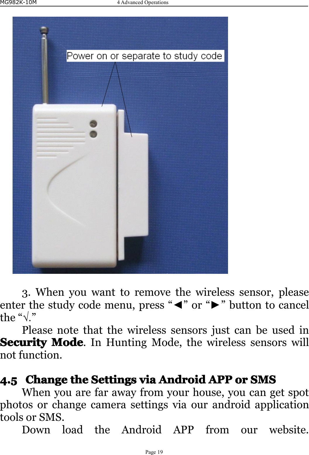 MG982K-10M4AdvancedOperationsPage193.Whenyouwanttoremovethewirelesssensor,pleaseenterthestudycodemenu,press“◄”or“►”buttontocancelthe“√.”PleasenotethatthewirelesssensorsjustcanbeusedinSecuritySecuritySecuritySecurityModeM odeModeMode.InHuntingMode,thewirelesssensorswillnotfunction.4.54.54.54.5ChangeC hangeChangeChangethet hethetheSSSSettingse ttingsettingsettingsviavi aviaviaAndroidA ndroidAndroidAndroidAPPA PPAPPAPPoro rororSMSS MSSMSSMSWhenyouarefarawayfromyourhouse,youcangetspotphotosorchangecamerasettingsviaourandroidapplicationtoolsorSMS.DownloadtheAndroidAPPfromourwebsite.